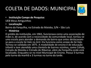 COLETA DE DADOS: MUNICIPAL 
• Instituição Campo de Pesquisa: 
UEB Meus Amiguinhos 
• Localização 
Bairro da Forquilha, na Estrada da Maioba, S/N – São Luís 
• Histórico 
O prédio da instituição, em 1965, funcionava como uma associação de 
mães e, de acordo com a necessidade da comunidade local, tornou-se 
uma escola para atender a demanda do bairro que antes deslocavam-se 
para a escola Sá Vale no Anil. Ela funciona como anexo do Sá Vale. 
Tornou-se validada em 1975. A modalidade de ensino é de educação 
infantil e tem atendido uma clientela de bairros vizinhos, como Cohab, 
Estrada da Maioba e Estrada de Ribamar, além da Forquilha onde está 
localizada. Enquadra-se no nível Municipal de Ensino. Possui 3 turmas 
pelo turno da manhã e 3 turmas no turno da tarde. 
 
