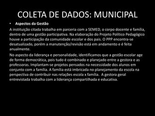 COLETA DE DADOS: MUNICIPAL 
• Aspectos da Gestão 
A instituição citada trabalha em parceria com a SEMED, o corpo docente e família, 
dentro de uma gestão participativa. Na elaboração do Projeto Político Pedagógico 
houve a participação da comunidade escolar e dos pais. O PPP encontra-se 
desatualizado, porém a manutenção/revisão está em andamento e é feita 
anualmente. 
No aspecto da liderança e personalidade, identificamos que a gestão escolar age 
de forma democrática, pois tudo é combinado e planejado entre a gestora e as 
professoras. Implantam-se projetos pensados na necessidade dos alunos em 
conjunto com a família. A família está imbricada no planejamento da escola na 
perspectiva de contribuir nas relações escola x família. A gestora geral 
entrevistada trabalha com a liderança compartilhada e educativa. 
 
