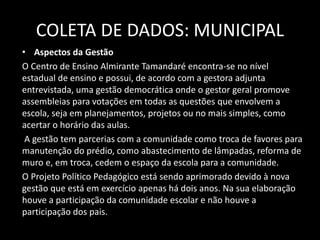 COLETA DE DADOS: MUNICIPAL 
• Aspectos da Gestão 
O Centro de Ensino Almirante Tamandaré encontra-se no nível 
estadual de ensino e possui, de acordo com a gestora adjunta 
entrevistada, uma gestão democrática onde o gestor geral promove 
assembleias para votações em todas as questões que envolvem a 
escola, seja em planejamentos, projetos ou no mais simples, como 
acertar o horário das aulas. 
A gestão tem parcerias com a comunidade como troca de favores para 
manutenção do prédio, como abastecimento de lâmpadas, reforma de 
muro e, em troca, cedem o espaço da escola para a comunidade. 
O Projeto Político Pedagógico está sendo aprimorado devido à nova 
gestão que está em exercício apenas há dois anos. Na sua elaboração 
houve a participação da comunidade escolar e não houve a 
participação dos pais. 
 