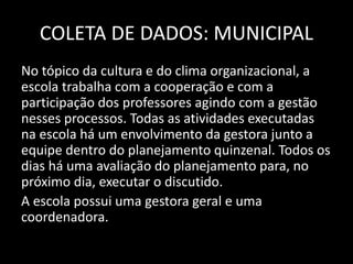 COLETA DE DADOS: MUNICIPAL 
No tópico da cultura e do clima organizacional, a 
escola trabalha com a cooperação e com a 
participação dos professores agindo com a gestão 
nesses processos. Todas as atividades executadas 
na escola há um envolvimento da gestora junto a 
equipe dentro do planejamento quinzenal. Todos os 
dias há uma avaliação do planejamento para, no 
próximo dia, executar o discutido. 
A escola possui uma gestora geral e uma 
coordenadora. 
 