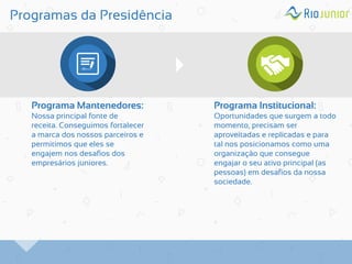Programas da Presidência 
Programa Mantenedores: Nossa principal fonte de receita. Conseguimos fortalecer a marca dos nossos parceiros e permitimos que eles se engajem nos desafios dos empresários juniores. 
Programa Institucional: Oportunidades que surgem a todo momento, precisam ser aproveitadas e replicadas e para tal nos posicionamos como uma organização que consegue engajar o seu ativo principal (as pessoas) em desafios da nossa sociedade.  