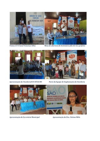Visita á U S F José Francisco Silva Mesa de abertura do Seminário-fala do vice prefeito
Apresentação da OuvidoriaSUS/SESACRE Parte da Equipe de Implantação da Ouvidoria
Apresentação da Secretária Municipal Apresentação da Dra. Fátima Mélo
 