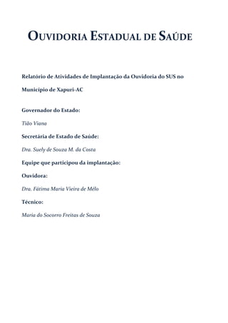 OUVIDORIA ESTADUAL DE SAÚDE
Relatório de Atividades de Implantação da Ouvidoria do SUS no
Município de Xapuri-AC
Governador do Estado:
Tião Viana
Secretária de Estado de Saúde:
Dra. Suely de Souza M. da Costa
Equipe que participou da implantação:
Ouvidora:
Dra. Fátima Maria Vieira de Mélo
Técnico:
Maria do Socorro Freitas de Souza
 