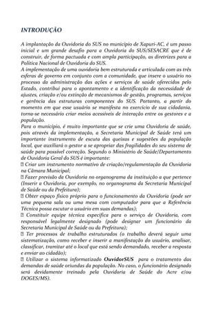 INTRODUÇÃO
A implantação da Ouvidoria do SUS no município de Xapuri-AC, é um passo
inicial e um grande desafio para a Ouvidoria do SUS/SESACRE que é de
construir, de forma pactuada e com ampla participação, as diretrizes para a
Política Nacional de Ouvidoria do SUS.
A implementação de uma ouvidoria bem estruturada e articulada com as três
esferas de governo em conjunto com a comunidade, que insere o usuário no
processo da administração das ações e serviços de saúde oferecidos pelo
Estado, contribui para o apontamento e a identificação da necessidade de
ajustes, criação e/ou extinção de mecanismos de gestão, programas, serviços
e gerência das estruturas componentes do SUS. Portanto, a partir do
momento em que esse usuário se manifesta no exercício de sua cidadania,
torna-se necessário criar meios acessíveis de interação entre os gestores e a
população.
Para o município, é muito importante que se crie uma Ouvidoria de saúde,
pois através da implementação, a Secretaria Municipal de Saúde terá um
importante instrumento de escuta das queixas e sugestões da população
local, que auxiliará o gestor a se apropriar das fragilidades do seu sistema de
saúde para possível correção. Segundo o Ministério de Saúde/Departamento
de Ouvidoria Geral do SUS é importante:
Criar um instrumento normativo de criação/regulamentação da Ouvidoria
na Câmara Municipal;
Fazer previsão da Ouvidoria no organograma da instituição a que pertence
(Inserir a Ouvidoria, por exemplo, no organograma da Secretaria Municipal
de Saúde ou da Prefeitura);
Obter espaço físico próprio para o funcionamento da Ouvidoria (pode ser
uma pequena sala ou uma mesa com computador para que a Referência
Técnica possa escutar o usuário em suas demandas);
Constituir equipe técnica específica para o serviço de Ouvidoria, com
responsável legalmente designado (pode designar um funcionário da
Secretaria Municipal de Saúde ou da Prefeitura);
Ter processos de trabalho estruturados (o trabalho deverá seguir uma
sistematização, como receber e inserir a manifestação do usuário, analisar,
classificar, tramitar até o local que está sendo demandado, receber a resposta
e enviar ao cidadão);
Utilizar o sistema informatizado OuvidorSUS para o tratamento das
demandas de saúde oriundas da população. No caso, o funcionário designado
será devidamente treinado pela Ouvidoria de Saúde do Acre e/ou
DOGES/MS).
 