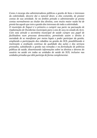 Como é encargo dos administradores públicos a gestão de bens e interesses
da coletividade, decorre daí o natural dever, a eles cometido, de prestar
contas de sua atividade. Se no âmbito privado o administrador já presta
contas normalmente ao titular dos direitos, com muito maior razão há de
prestá-las aquele que tem a gestão dos interesses de toda a coletividade.
O município de Xapuri é o primeiro a cumprir sua parte na pactuação de
implantação de Ouvidorias municipais para o ano de 2013 no estado do Acre.
Com esta atitude a secretária municipal de saúde cumpre seu papel de
facilitadora num processo democrático, permitindo assim o direito à
sociedade de se manifestar por meios legais e poder participar da gestão,
ampliando a participação dos cidadãos na gestão do SUS, possibilitando à
instituição a avaliação contínua da qualidade das ações e dos serviços
prestados, subsidiando a gestão nas tomadas e na formulação de políticas
públicas de saúde, disseminando informações sobre os direitos e deveres do
usuário na saúde em todas as unidades de saúde do SUS, inclusive nas
unidades privadas que dele participe de forma complementar.
 