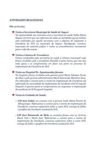 ATIVIDADES REALIZADAS
Dia 22/10/2013
Visita a Secretaria Municipal de Saúde de Xapuri
Na oportunidade nos reunimos com a secretária de saúde Núbia Maria
Roques Ferreira que nos informou de todas as atividades que já tinham
sido realizadas por aquela secretaria com o objetivo de implantar a
Ouvidoria do SUS no município de Xapuri. Divulgação, convites,
impressão de material gráfico e todos os procedimentos necessários
para o referido evento.
Visita a Câmara de Vereadores
Fomos conduzidas pela secretária de saúde à câmara municipal onde
fomos recebidas pelo o presidente Ronaldo Cosmo Ferraz que nos deu
todo apoio e se comprometeu em fazer sua parte no processo de
implantação da Ouvidoria do SUS.
Visita ao Hospital Dr. Epaminondas Jácome
No hospital, fomos recebidas pela gerente geral Maria Edwiges Farias
da Silva e pela gerente administrativa Maria Raimunda Monteiro Sena.
Foi reforçado o convite para o evento de implantação da Ouvidoria, foi
informado da necessidade de implantação da ouvidoria nível II naquele
hospital. A gerente geral se comprometeu em organizar a implantação
da ouvidoria do SUS naquele hospital.
Visita às Unidades de Saúde:
o USF José Fadul, em contato com a gerente Leida Maria Pereira de
Albuquerque. Reforçamos o convite para o evento de implantação da
Ouvidoria, conversa explicativa sobre a carta SUS, entrega de folder
e panfleto da Ouvidoria estadual do SUS.
o USF José Raimundo de Melo os contatos foram com as técnicas
Maria Inês e Maria José. Reforçamos o convite para o evento de
implantação da Ouvidoria, conversa explicativa sobre a carta SUS,
entrega de folder e panfleto da Ouvidoria estadual do SUS.
 