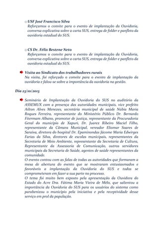 o USF José Francisco Silva
Reforçamos o convite para o evento de implantação da Ouvidoria,
conversa explicativa sobre a carta SUS, entrega de folder e panfleto da
ouvidoria estadual do SUS.
o CS Dr. Félix Bestene Neto
Reforçamos o convite para o evento de implantação da Ouvidoria,
conversa explicativa sobre a carta SUS, entrega de folder e panfleto da
ouvidoria estadual do SUS.
Visita ao Sindicato dos trabalhadores rurais
Na visita, foi reforçado o convite para o evento de implantação da
ouvidoria e falou-se sobre a importância da ouvidoria na gestão.
Dia 23/10/2013
Seminário de Implantação da Ouvidoria do SUS no auditório da
ASSEMUX com a presença das autoridades municipais, vice prefeito
Ailton Alves Menezes, secretária municipal de saúde Núbia Maria
Roques Ferreira, representante do Ministério Público Dr. Bernardo
Fitermam Albano, promotor de justiça, representante da Procuradoria
Geral do município de Xapuri, Dr. Juarez Ribeiro Maciel Filho,
representante da Câmara Municipal, vereador Eliomar Soares de
Saraiva, diretora do hospital Dr. Epaminondas Jácome Maria Edwirges
Farias da Silva, diretores de escolas municipais, representantes da
Secretaria de Meio Ambiente, representante da Secretaria de Cultura,
Representante da Assessoria de Comunicação, outros servidores
municipais da Secretaria de Saúde, agentes de saúde representantes da
comunidade.
O evento contou com as falas de todas as autoridades que formaram a
mesa de abertura do evento que se mostraram entusiasmados e
favoráveis a implantação da Ouvidoria do SUS e todos se
comprometeram em fazer a sua parte no processo.
O tema foi muito bem exposto pela apresentação da Ouvidora do
Estado do Acre Dra. Fátima Maria Vieira de Mélo, que salientou a
importância da Ouvidoria do SUS para os usuários do sistema como
parabenizou o município pela iniciativa e pela receptividade desse
serviço em prol da população.
 