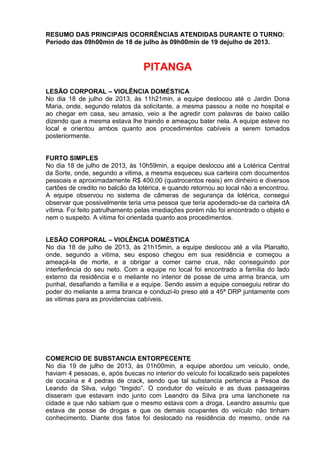 RESUMO DAS PRINCIPAIS OCORRÊNCIAS ATENDIDAS DURANTE O TURNO:
Período das 09h00min de 18 de julho às 09h00min de 19 dejulho de 2013.
PITANGA
LESÃO CORPORAL – VIOLÊNCIA DOMÉSTICA
No dia 18 de julho de 2013, às 11h21min, a equipe deslocou até o Jardin Dona
Maria, onde, segundo relatos da solicitante, a mesma passou a noite no hospital e
ao chegar em casa, seu amasio, veio a lhe agredir com palavras de baixo calão
dizendo que a mesma estava lhe traindo e ameaçou bater nela. A equipe esteve no
local e orientou ambos quanto aos procedimentos cabíveis a serem tomados
posteriormente.
FURTO SIMPLES
No dia 18 de julho de 2013, às 10h59min, a equipe deslocou até a Lotérica Central
da Sorte, onde, segundo a vitima, a mesma esqueceu sua carteira com documentos
pessoais e aproximadamente R$ 400,00 (quatrocentos reais) em dinheiro e diversos
cartões de credito no balcão da lotérica, e quando retornou ao local não a encontrou.
A equipe observou no sistema de câmeras de segurança da lotérica, consegui
observar que possivelmente teria uma pessoa que teria apoderado-se da carteira dA
vítima. Foi feito patrulhamento pelas imediações porém não foi encontrado o objeto e
nem o suspeito. A vitima foi orientada quanto aos procedimentos.
LESÃO CORPORAL – VIOLÊNCIA DOMÉSTICA
No dia 18 de julho de 2013, às 21h15min, a equipe deslocou até a vila Planalto,
onde, segundo a vitima, seu esposo chegou em sua residência e começou a
ameaçá-la de morte, e a obrigar a comer carne crua, não conseguindo por
interferência do seu neto. Com a equipe no local foi encontrado a família do lado
externo da residência e o meliante no interior de posse de uma arma branca, um
punhal, desafiando a família e a equipe. Sendo assim a equipe conseguiu retirar do
poder do meliante a arma branca e conduzi-lo preso até a 45ª DRP juntamente com
as vitimas para as providencias cabíveis.
COMERCIO DE SUBSTANCIA ENTORPECENTE
No dia 19 de julho de 2013, às 01h00min, a equipe abordou um veiculo, onde,
haviam 4 pessoas, e, após buscas no interior do veículo foi localizado seis papelotes
de cocaína e 4 pedras de crack, sendo que tal substancia pertencia a Pesoa de
Leando da Silva, vulgo “tingido”. O condutor do veículo e as duas passageiras
disseram que estavam indo junto com Leandro da Silva pra uma lanchonete na
cidade e que não sabiam que o mesmo estava com a droga, Leandro assumiu que
estava de posse de drogas e que os demais ocupantes do veículo não tinham
conhecimento. Diante dos fatos foi deslocado na residência do mesmo, onde na
 