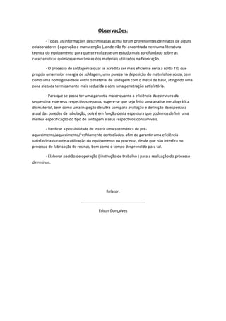 Observações:
        - Todas as informações descriminadas acima foram provenientes de relatos de alguns
colaboradores ( operação e manutenção ), onde não foi encontrada nenhuma literatura
técnica do equipamento para que se realizasse um estudo mais aprofundado sobre as
características químicas e mecânicas dos materiais utilizados na fabricação.

        - O processo de soldagem a qual se acredita ser mais eficiente seria a solda TIG que
propcia uma maior energia de soldagem, uma pureza na deposição do material de solda, bem
como uma homogeneidade entre o material de soldagem com o metal de base, atingindo uma
zona afetada termicamente mais reduzida e com uma penetração satisfatória.

        - Para que se possa ter uma garantia maior quanto a eficiência da estrutura da
serpentina e de seus respectivos reparos, sugere-se que seja feito uma analise metalográfica
do material, bem como uma inspeção de ultra som para avaliação e definição da espessura
atual das paredes da tubulação, pois é em função desta espessura que podemos definir uma
melhor especificação do tipo de soldagem e seus respectivos consumíveis.

         - Verificar a possibilidade de inserir uma sistemática de pré-
aquecimento/aquecimento/resfriamento controlados, afim de garantir uma eficiência
satisfatória durante a utilização do equipamento no processo, desde que não interfira no
processo de fabricação de resinas, bem como o tempo desprendido para tal.

        - Elaborar padrão de operação ( instrução de trabalho ) para a realização do processo
de resinas.




                                           Relator:

                            _______________________________

                                       Edson Gonçalves
 