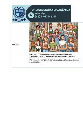 FOTO 5
FOTO 05 - LUÍSA LOPES E PÚBLICO BENEFICIADOS
APRESENTANDO O MATERIAL PRODUZIDO NA OFICINA
(Na imagem é obrigatório ser visualizado o aluno e as pessoas
beneficiadas)
 