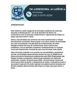 APRESENTAÇÃO
Este relatório é parte integrante da formação acadêmica de extensão,
baseado na Resolução Nº 7, de 18 de dezembro de 2018 e em
consonância com as diretrizes institucionais e regimentais da Clique ou
toque aqui para inserir o texto..
Assim, esta atividade visa promover de modo transformador a relação
dos discentes envolvidos nesse projeto e os outros setores da sociedade,
por meio da produção e da aplicação do conhecimento, de modo
dialógico através da troca de conhecimento. Essa vivência dos
problemas, com as questões complexas contemporâneas no contexto
social são experiencias necessárias para uma formação mais cidadã.
Além de buscar entender e se envolver em necessidades e propósitos
sociais, as atividades desenvolvidas alinham-se com os Objetivos de
Desenvolvimento Sustentável estabelecidos pela ONU (Organização das
Nações Unidas) e propósitos institucionais baseados em melhorias
ambientais, sociais e de governança (ESG - Environmental, Social and
Governance) afim de apoiar o atingimento de metas e indicadores locais e
que podem repercutir de modo regional e/ou global quando somadas aos
demais projetos desenvolvidos pela Clique ou toque aqui para inserir o
texto..
 