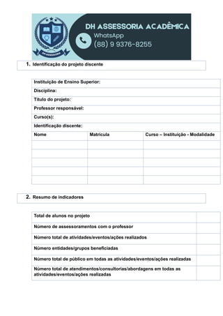 Instituição de Ensino Superior:
Disciplina:
Título do projeto:
Professor responsável:
Curso(s):
Identificação discente:
Nome Matrícula Curso – Instituição - Modalidade
Total de alunos no projeto
Número de assessoramentos com o professor
Número total de atividades/eventos/ações realizados
Número entidades/grupos beneficiadas
Número total de público em todas as atividades/eventos/ações realizadas
Número total de atendimentos/consultorias/abordagens em todas as
atividades/eventos/ações realizadas
1. Identificação do projeto discente
2. Resumo de indicadores
 