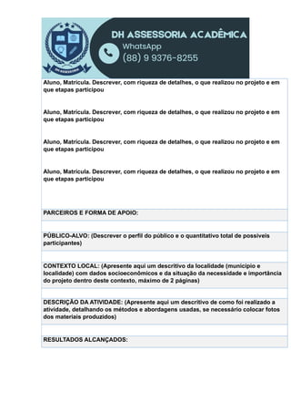 Aluno, Matrícula. Descrever, com riqueza de detalhes, o que realizou no projeto e em
que etapas participou
Aluno, Matrícula. Descrever, com riqueza de detalhes, o que realizou no projeto e em
que etapas participou
Aluno, Matrícula. Descrever, com riqueza de detalhes, o que realizou no projeto e em
que etapas participou
Aluno, Matrícula. Descrever, com riqueza de detalhes, o que realizou no projeto e em
que etapas participou
PARCEIROS E FORMA DE APOIO:
PÚBLICO-ALVO: (Descrever o perfil do público e o quantitativo total de possíveis
participantes)
CONTEXTO LOCAL: (Apresente aqui um descritivo da localidade (município e
localidade) com dados socioeconômicos e da situação da necessidade e importância
do projeto dentro deste contexto, máximo de 2 páginas)
DESCRIÇÃO DA ATIVIDADE: (Apresente aqui um descritivo de como foi realizado a
atividade, detalhando os métodos e abordagens usadas, se necessário colocar fotos
dos materiais produzidos)
RESULTADOS ALCANÇADOS:
 