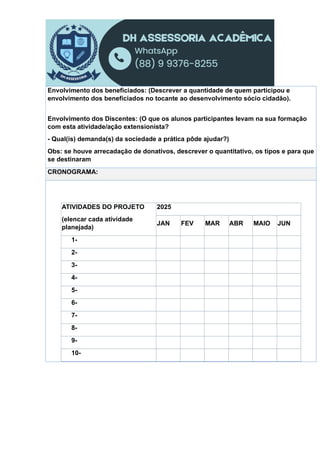 Envolvimento dos beneficiados: (Descrever a quantidade de quem participou e
envolvimento dos beneficiados no tocante ao desenvolvimento sócio cidadão).
Envolvimento dos Discentes: (O que os alunos participantes levam na sua formação
com esta atividade/ação extensionista?
- Qual(is) demanda(s) da sociedade a prática pôde ajudar?)
Obs: se houve arrecadação de donativos, descrever o quantitativo, os tipos e para que
se destinaram
CRONOGRAMA:
ATIVIDADES DO PROJETO
(elencar cada atividade
planejada)
2025
JAN FEV MAR ABR MAIO JUN
1-
2-
3-
4-
5-
6-
7-
8-
9-
10-
 