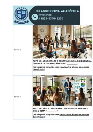 FOTO 2
FOTO 02 – JOSÉ CARLOS E ROBERTA CLAÚDIA CONDUZINDO A
DINÂMICA DE GRUPO COM O TEMA “__________”
(Na imagem é obrigatório ser visualizado o aluno e as pessoas
beneficiadas)
FOTO 3
FOTO 03 – SÉRGIO VELASQUES CONDUZINDO A PALESTRA
COM O TEMA “__________”
(Na imagem é obrigatório ser visualizado o aluno e as pessoas
beneficiadas)
 