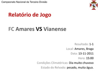 Campeonato Nacional da Terceira Divisão




     Relatório de Jogo

     FC Amares VS Vianense

                                                          Resultado: 1-1
                                                   Local: Amares, Braga
                                                       Data: 13-11-2011
                                                             Hora: 15:00
                              Condições Climatéricas: Dia muito chuvoso
                                Estado do Relvado: pesado, muita água.
 