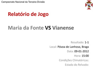 Campeonato Nacional da Terceira Divisão




     Relatório de Jogo

     Maria da Fonte VS Vianense

                                                           Resultado: 1-1
                                          Local: Póvoa de Lanhoso, Braga
                                                        Data: 09-01-2012
                                                              Hora: 15:00
                                                  Condições Climatéricas:
                                                      Estado do Relvado:
 