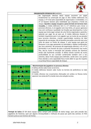ORGANIZAÇÃO OFENSIVA EM 1-4-2-3-1
                                       Na organização ofensiva desta equipa assumem um papel
                                       fundamental na construção de jogo os dois médios defensivos da
                                       equipa, o nº 6 Gel pela capacidade de organização e criatividade, e o
                                       nº 23 Kazeem Kareem pela mobilidade que empresta á frente de
                                       ataque. Quando a equipa recupera a posse de bola em terrenos mais
                                       recuados, o médio defensivo Gel é a 1ª referência para iniciar o
                                       processo ofensivo, é um jogador com mau feitio, um pouco agressivo
                                       mas com confiança e qualidade nas funções que desempenha, é uma
                                       equipa que tenta jogar sempre de uma forma organizada e paciente,
                                       optando por jogar de pé para pé. O médio defensivo Kazeem é
                                       também importante pois é um jogador que sai muito da sua posição
                                       para terrenos ofensivos, criando superioridade numérica do lado
                                       esquerdo da sua equipa, não só baralha marcações como dá mais uma
                                       linha de passe na frente de ataque. É uma equipa que gosta de
                                       flanquear o seu jogo apostando na velocidade e rápidas combinações
                                       dos seus extremos. No processo de organização ofensiva, o PL nº 15
                                       (Armando) é um homem de área e possante fisicamente mas muito
                                       fixo, deu-se muito á marcação dos pesados centrais do Vianense
                                       tendo sido facilmente anulado. O defesa direito luisinho dá muita
                                       profundidade ao seu corredor combinando também com o seu
                                       extremo, deixa muito espaço para defender, sendo este o seu ponto
                                       fraco aliando a uma capacidade física muito débil no que diz respeito
                                       á sua força física e capacidade de choque.

                                Movimentação dos jogadores no processo ofensivo
                                O defesa direito sobe muito no terreno.
                                O médio defensivo Kareem sobe muito no terreno de preferência no lado
                                esquerdo.
                                O médio ofensivo nos cruzamentos efectuados em ambos os flancos tenta
                                aparecer nas costas do PL criando mais uma solução na área.




Pontapé de baliza (O GR desta equipa optou sempre pelo pontapé de baliza longo, quer pela pressão dos
jogadores do Vianense, quer por alguma intranquilidade e ineficácia de passe por parte dos centrais. O nº23
Kareem junta-se aos homens da frente).


      João Pedro Araújo                                                                       2
 