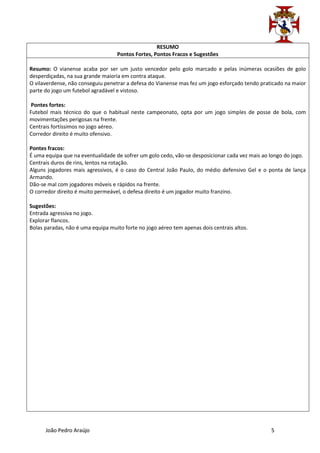 RESUMO
                                   Pontos Fortes, Pontos Fracos e Sugestões

Resumo: O vianense acaba por ser um justo vencedor pelo golo marcado e pelas inúmeras ocasiões de golo
desperdiçadas, na sua grande maioria em contra ataque.
O vilaverdense, não conseguiu penetrar a defesa do Vianense mas fez um jogo esforçado tendo praticado na maior
parte do jogo um futebol agradável e vistoso.

Pontes fortes:
Futebol mais técnico do que o habitual neste campeonato, opta por um jogo simples de posse de bola, com
movimentações perigosas na frente.
Centrais fortíssimos no jogo aéreo.
Corredor direito é muito ofensivo.

Pontes fracos:
É uma equipa que na eventualidade de sofrer um golo cedo, vão-se desposicionar cada vez mais ao longo do jogo.
Centrais duros de rins, lentos na rotação.
Alguns jogadores mais agressivos, é o caso do Central João Paulo, do médio defensivo Gel e o ponta de lança
Armando.
Dão-se mal com jogadores móveis e rápidos na frente.
O corredor direito é muito permeável, o defesa direito é um jogador muito franzino.

Sugestões:
Entrada agressiva no jogo.
Explorar flancos.
Bolas paradas, não é uma equipa muito forte no jogo aéreo tem apenas dois centrais altos.




      João Pedro Araújo                                                                         5
 