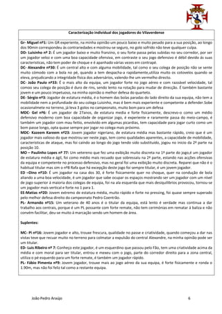 Caracterização individual dos jogadores do Vilaverdense

Gr- Miguel nº1: Um GR experiente, na minha opinião um pouco baixo e muito pesado para a sua posição, ao longo
dos 90min correspondeu ás contrariedades e mostrou-se seguro, no golo sofrido não teve qualquer culpa.
DD- Luisinho nº 2: É um jogador baixo e muito franzino, o seu forte passa pelas subidas no seu corredor, por ser
um jogador veloz e com uma boa capacidade ofensiva, em contraste o seu jogo defensivo é débil devido ás suas
caracteristicas, não tem poder de choque e é apanhado várias vezes em contrapé.
DC- Alexandre nº30: É um central alto e com alguma mobilidade, tal como o seu colega de posição não se sente
muito cómodo com a bola no pé, quando a tem despacha-a rapidamente,utiliza muito os cotovelos quando se
eleva, prejudicando a integridade física dos adversários, valendo-lhe um vermelho directo.
DC- João Paulo nº33: É o mais alto da equipa, um jogador forte no jogo aéreo e com razoável velocidade, tal
comoo seu colega de posição é duro de rins, sendo lento na rotação para mudar de direcção. É também bastante
jovem e um pouco impetuoso, na minha opinião o melhor defesa do quarteto.
DE- Sérgio nº3: Jogador de estatura média, é o homem das bolas paradas do lado direito da sua equipa, não tem a
mobilidade nem a profundiade do seu colega Luisinho, mas é bem mais experiente e competente a defender.Sobe
ocasionalmete no terreno, já leva 3 golos no campeonato, muito bom para um defesa
MDC- Gel nº6: É um jogador de 27anos, de estatura media e forte fisicamente, descrevo-o como um médio
defensivo moderno com boa capacidade de organizar jogo, é experiente e raramente passa do meio-campo, é
também um jogador com mau feitio, envolvido em algumas picardias, tem capacidade para jogar curto como um
bom passe longo, opta quase sempre por jogar no colega mais próximo.
MDC- Kazeem Kareem nº23: Jovem jogador nigeriano, de estatura média mas bastante rápido, creio que é um
jogador mais valioso do que mostrou ser neste jogo, tem como qualidades aparentes, a capacidade de mobilidade,
caracteristicas de ataque, mas foi caíndo ao longo do jogo tendo sido substituido, jogou no inicio da 2ª parte na
posição 10.
MO – Paulinho Lopes nº 77: Um vetereno que fez uma exibição muito discreta na 1ª parte do jogo,é um jogador
de estatura média e ágil, foi como médio mais recuado que sobressaíu na 2ª parte, estando nas acções ofensivas
da equipa e competente no processo defensivo, mas no geral foi uma exibição muito discreta. Reparei que não é o
habitual titular mas sim o nº8 Rafa que há excepção deste jogo foi sempre titular, é um jovem jogador.
ED –Dino nº10: É um jogador na casa dos 30, é forte fisicamente quer no choque, quer na condução de bola
aliando a uma boa velocidade, é um jogador que sabe ocupar os espaços mostrando ser um jogador com um nível
de jogo superior á maioria dos colegas de equipa, foi na ala esquerda que mais desiquilibrios provocou, tornou-se
um jogador mais vertical e forte no 1 para 1.
EE-Matias nº20: Jovem extremo de estatura média, muito rápido e forte no pressing, foi quase sempre superado
pelo melhor defesa direito do campeonato Pedro Coentrão.
PL- Armando nº15: Um veterano de 40 anos é o titular da equipa, está lento é verdade mas continua a dar
trabalho aos centrais, porque é um PL possante com forte remate, não tem cerimónias em rematar á baliza e não
convém facilitar, deu-se muito á marcação sendo um homem de área.

Suplentes:

MC- Pi nº16: Jovem jogador e alto, trouxe frescura, qualidade no passe e criatividade, quando começou a dar nas
vistas teve que recuar muito no terreno para colmatar a expulsão do central Alexandre, na minha opinião pode ser
um titular.
ED- Luis Ribeiro nº 7: Conheço este jogador, é um esquerdino que passou pelo Fão, tem uma criatividade acima da
média e com moral para ser titular, entrou e mexeu com o jogo, parte do corredor direito para a zona central,
utiliza o pé esquerdo para um forte remate, é também um jogador rápido.
PL- Fábio Pimenta nº9: Jovem jogador, trouxe mais ao jogo aéreo da sua equipa, é forte fisicamente e ronda o
1.90m, mas não foi feliz tal como a restante equipa.




      João Pedro Araújo                                                                           6
 