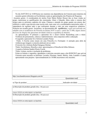 ____________________________________________Relatório de Atividades do Programa XXXXX



    No dia 26/07/2012 às 14:00 horas nos reunimos nas dependências da Unioeste para tratarmos de
    assuntos gerais referentes ao Escrileituras e para as apresentações dos Projetos de Pesquisas.
 Assuntos gerais: A coordenadora de núcleo Ester Maria Dreher Heuser deu as boas vindas ao
grupo, mencionou as qualificações dos mestrandos Altair e Eduardo, falou sobre o retorno dos
artigos para os próximos cadernos de notas. Chamou a atenção do grupo quanto aos prazos dos
relatórios e sobre o que deveria estar escrito nele, mais uma vez a coordenadora mencionou sobre a
importância de registrar tudo o que realizamos durante o mês em seus respectivos relatórios.
Posterior aos recados gerais. Assistimos ao documentário O equilibrista, o qual será realizado um
trabalho com os acadêmicos da Filosofia na Quinta 26/07 à noite a partir das 21:00h, alguns alunos
do Circo da Alegria irão apresentar atividades relativas a equilíbrio na abertura.
    As apresentações: O primeiro a apresentar foi o Jaziel Cleiton Rautenberg com o título:
    Violência do pensamento, ciência e indeterminismo: uma conjectura sobre a educação.
    O segundo a apresentar foi o bolsista Leandro Nunes
     Título: A Escrita como ensaio em uma Filosofia d e Formação: A narração para além da
    violência que imagem e conceito praticam um ao outro.
    O terceiro foi o bolsista Rafael Saragoça Ortolan
    Título: Escrileituras, filosofia e artes: aproximações a Filosofia de Gilles Deleuze.
    A quarta a bolsista Sandra Elisete Casola
    Título: Leitura, escrita e resolução de problemas.
    Feitas as leituras e sugestões, agendamos o próximo encontro para o dia 09/08/2012 que será na
    Unioeste neste encontro os bolsistas: Luciana, Elissiane, Janete, Shirley, João, Leandro e Luana
    apresentarão seus projetos. Aproximadamente às 18:00h encerramos este encontro.




http://escolaandrezenere.blogspot.com.br/
                                                                        Quantidade total

n) Tipo do produto:________________________________________Indicador atividade: _________

a) Descrição do produto gerado (Max. 100 palavras):


(Anexo XXXX em mídia digital e ou hiperlink)
b) Descrição do produto gerado (Max. 100 palavras):


(Anexo XXXX em mídia digital e ou hiperlink)
                                                                        Quantidade total




                                                                                                   5
 