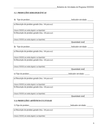 ____________________________________________Relatório de Atividades do Programa XXXXX

5.2. PRODUÇÕES BIBLIOGRÁFICAS


1) Tipo do produto:__________________________________________Indicador atividade: ______

a) Descrição do produto gerado (Max. 100 palavras):


(Anexo XXXX em mídia digital e ou hiperlink)
b) Descrição do produto gerado (Max. 100 palavras):


(Anexo XXXX em mídia digital e ou hiperlink)
                                                                Quantidade total

2) Tipo do produto:__________________________________________Indicador atividade: ______

a) Descrição do produto gerado (Max. 100 palavras):


(Anexo XXXX em mídia digital e ou hiperlink)
b) Descrição do produto gerado (Max. 100 palavras):


(Anexo XXXX em mídia digital e ou hiperlink)
                                                                Quantidade total

n) Tipo do produto:________________________________________Indicador atividade: _____

a) Descrição do produto gerado (Max. 100 palavras):


(Anexo XXXX em mídia digital e ou hiperlink)
b) Descrição do produto gerado (Max. 100 palavras):


(Anexo XXXX em mídia digital e ou hiperlink)
                                                                Quantidade total

5.3) PRODUÇÕES ARTÍSTICO-CULTURAIS

1) Tipo do produto:__________________________________________Indicador atividade: ______

a) Descrição do produto gerado (Max. 100 palavras):


(Anexo XXXX em mídia digital e ou hiperlink)



                                                                                           6
 