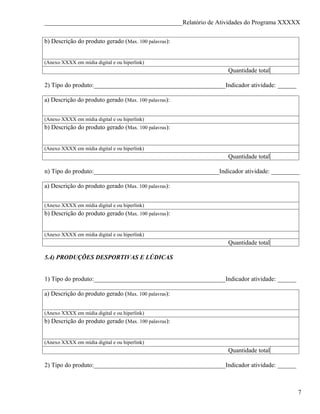 ____________________________________________Relatório de Atividades do Programa XXXXX


b) Descrição do produto gerado (Max. 100 palavras):


(Anexo XXXX em mídia digital e ou hiperlink)
                                                                Quantidade total

2) Tipo do produto:__________________________________________Indicador atividade: ______

a) Descrição do produto gerado (Max. 100 palavras):


(Anexo XXXX em mídia digital e ou hiperlink)
b) Descrição do produto gerado (Max. 100 palavras):


(Anexo XXXX em mídia digital e ou hiperlink)
                                                                Quantidade total

n) Tipo do produto:________________________________________Indicador atividade: _________

a) Descrição do produto gerado (Max. 100 palavras):


(Anexo XXXX em mídia digital e ou hiperlink)
b) Descrição do produto gerado (Max. 100 palavras):


(Anexo XXXX em mídia digital e ou hiperlink)
                                                                Quantidade total

5.4) PRODUÇÕES DESPORTIVAS E LÚDICAS


1) Tipo do produto:__________________________________________Indicador atividade: ______

a) Descrição do produto gerado (Max. 100 palavras):


(Anexo XXXX em mídia digital e ou hiperlink)
b) Descrição do produto gerado (Max. 100 palavras):


(Anexo XXXX em mídia digital e ou hiperlink)
                                                                Quantidade total

2) Tipo do produto:__________________________________________Indicador atividade: ______



                                                                                           7
 
