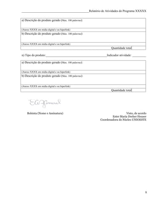 ____________________________________________Relatório de Atividades do Programa XXXXX


a) Descrição do produto gerado (Max. 100 palavras):


(Anexo XXXX em mídia digital e ou hiperlink)
b) Descrição do produto gerado (Max. 100 palavras):


(Anexo XXXX em mídia digital e ou hiperlink)
                                                                Quantidade total

n) Tipo do produto:________________________________________Indicador atividade: _________

a) Descrição do produto gerado (Max. 100 palavras):


(Anexo XXXX em mídia digital e ou hiperlink)
b) Descrição do produto gerado (Max. 100 palavras):


(Anexo XXXX em mídia digital e ou hiperlink)
                                                                Quantidade total




    Bolsista (Nome e Assinatura)                                          Visto, de acordo
                                                                Ester Maria Dreher Heuser
                                                        Coordenadora do Núcleo UNIOESTE




                                                                                         8
 