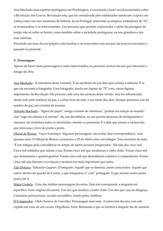 Ana Machado uma repórter portuguesa em Washington, é convidada a fazer um documentário sobre
a Revolução dos Cravos. Revolução esta, que foi considerada pelo embaixador americano à época em
Lisboa como um raro momento de história. Já em Portugal, entrevista os utópicos sonhadores de '74”,
as testemunhas, e os intervenientes. Um percurso que permite surpreender o efeito da passagem do
tempo não só sobre os heróis, como também sobre a sociedade portuguesa, na sua grandeza e nas
suas misérias.
Enredada nas teias da sua própria vida familiar e no reencontro com um pai, ela procura encontrar o
passado no presente.
V. Personagens
Apesar de haver mais personagens e mais entrevistados, eu procurei centrar-me nos que retractam o
âmago da obra.
Ana Machado - A narradora deste romance. É do escritório do pai dela que começa a odisseia. É aí
que ela encontra a fotografia. Uma fotografia, tirada em Agosto de '75” com, várias figuras
importantes da Revolução. Ela procura cada uma das pessoas desse retrato. Ana foi influenciada
desde cedo pelo intelecto do pai, e a alma livre da mãe, é um misto dos dois. Sempre procurou sair da
sombra do pai, um cronista de renome.
António Machado - "figura de papel", antigo cronista de referência, "profeta em relação ao mundo"
mas "cego em relação a si mesmo". Na sua decadência, no seu penoso processo de desligamento e
clausura, ele simboliza todos os derrotados, mesmo os póstumos. E é dele que emana a melancolia
que atravessa o livro de ponta a ponta.
Oficial de Bronze - Vasco Lourenço. Algumas personagens, não todas, têm correspondência com
pessoas reais. O Oficial de Bronze caracteriza o 25 de Abril como um milagre. Tem memória de tudo.
"É um milagre pela coincidência no tempo de tantos factores inesperados." Ele fala dos cinco mil.
Cinco mil soldados que saíram à rua. Foram cinco mil que assaltaram o rádio clube. Foram cinco mil
que dominaram o quartel-general. Foram cinco mil que desenharam o plano e o comandaram. Foram
cinco mil que fizeram a revolução e nenhum foi mais importante que outro.
Tião Dolores - Eduardo Gageiro. O fotógrafo. Aquele que se diminui, assim como todos. Aquele que
esteve dentro do quartel do Carmo, e que fotografou o” czar” português. E que mesmo assim pensa
pouco de si.
Major Umbela - Uma das minhas personagens favoritas. Esta não corresponde a ninguém em
específico, fruto original da autora. Um dos que assaltou o rádio clube. Um dos que caiu na desgraça.
Caluniado pelos jornais, vexado em público, traído pelos Anfíbios.
El Campeador - Otelo Saraiva de Carvalho. Personagem marcante. A entrevista decorre com este
capitão em cima de um cavalo. Orgulhoso, forte. Relatando o que se lembrava daquele dia de maneira
 
