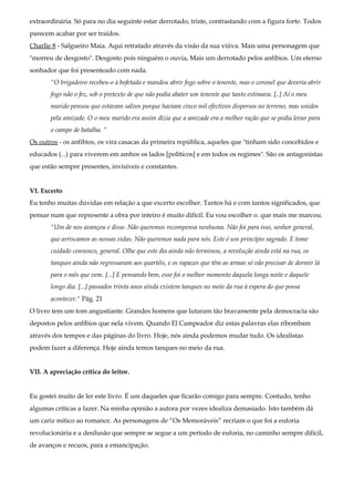 extraordinária. Só para no dia seguinte estar derrotado, triste, contrastando com a figura forte. Todos
parecem acabar por ser traídos.
Charlie 8 - Salgueiro Maia. Aqui retratado através da visão da sua viúva. Mais uma personagem que
"morreu de desgosto". Desgosto pois ninguém o ouvia, Mais um derrotado pelos anfíbios. Um eterno
sonhador que foi presenteado com nada.
“O brigadeiro recebeu-o à bofetada e mandou abrir fogo sobre o tenente, mas o coronel que deveria abrir
fogo não o fez, sob o pretexto de que não podia abater um tenente que tanto estimava. [..] Aí o meu
marido pensou que estavam salvos porque haviam cinco mil efectivos dispersos no terreno, mas unidos
pela amizade. O o meu marido era assim dizia que a amizade era a melhor ração que se podia levar para
o campo de batalha. “
Os outros - os anfíbios, os vira casacas da primeira república, aqueles que "tinham sido concebidos e
educados (...) para viverem em ambos os lados [políticos] e em todos os regimes". São os antagonistas
que estão sempre presentes, invisíveis e constantes.
VI. Excerto
Eu tenho muitas dúvidas em relação a que excerto escolher. Tantos há e com tantos significados, que
pensar num que represente a obra por inteiro é muito difícil. Eu vou escolher o. que mais me marcou.
"Um de nos avançou e disse. Não queremos recompensa nenhuma. Não foi para isso, senhor general,
que arriscamos as nossas vidas. Não queremos nada para nós. Este é um princípio sagrado. E tome
cuidado connosco, general. Olhe que este dia ainda não terminou, a revolução ainda está na rua, os
tanques ainda não regressaram aos quartéis, e os rapazes que têm as armas só vão precisar de dormir lá
para o mês que vem. [...] E pensando bem, esse foi o melhor momento daquela longa noite e daquele
longo dia. [...] passados trinta anos ainda existem tanques no meio da rua à espera do que possa
acontecer." Pág. 21
O livro tem um tom angustiante. Grandes homens que lutaram tão bravamente pela democracia são
depostos pelos anfíbios que nela vivem. Quando El Campeador diz estas palavras elas ribombam
através dos tempos e das páginas do livro. Hoje, nós ainda podemos mudar tudo. Os idealistas
podem fazer a diferença. Hoje ainda temos tanques no meio da rua.
VII. A apreciação crítica do leitor.
Eu gostei muito de ler este livro. É um daqueles que ficarão comigo para sempre. Contudo, tenho
algumas críticas a fazer. Na minha opinião a autora por vezes idealiza demasiado. Isto também dá
um cariz mítico ao romance. As personagens de “Os Memoráveis” recriam o que foi a euforia
revolucionária e a desilusão que sempre se segue a um período de euforia, no caminho sempre difícil,
de avanços e recuos, para a emancipação.
 