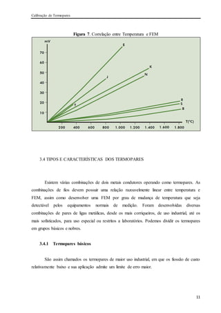 Calibração de Termopares
11
Figura 7. Correlação entre Temperatura e FEM
3.4 TIPOS E CARACTERÍSTICAS DOS TERMOPARES
Existem várias combinações de dois metais condutores operando como termopares. As
combinações de fios devem possuir uma relação razoavelmente linear entre temperatura e
FEM, assim como desenvolver uma FEM por grau de mudança de temperatura que seja
detectável pelos equipamentos normais de medição. Foram desenvolvidas diversas
combinações de pares de ligas metálicas, desde os mais corriqueiros, de uso industrial, até os
mais sofisticados, para uso especial ou restritos a laboratórios. Podemos dividir os termopares
em grupos básicos e nobres.
3.4.1 Termopares básicos
São assim chamados os termopares de maior uso industrial, em que os fiossão de custo
relativamente baixo e sua aplicação admite um limite de erro maior.
 