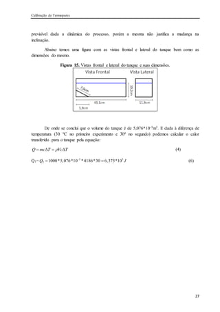 Calibração de Termopares
27
previsível dada a dinâmica do processo, porém a mesma não justifica a mudança na
inclinação.
Abaixo temos uma figura com as vistas frontal e lateral do tanque bem como as
dimensões do mesmo.
Figura 15. Vistas frontal e lateral do tanque e suas dimensões.
De onde se conclui que o volume do tanque é de 5,076*10-3m3. E dada à diferença de
temperatura (30 ºC no primeiro experimento e 30º no segundo) podemos calcular o calor
transferido para o tanque pela equação:
Q mc T Vc T    (4)
Q1= 3 5
2 1000*5,076*10 *4186*30 6,375*10Q J
  (6)
 