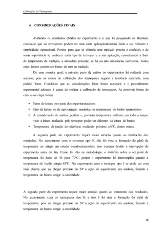 Calibração de Termopares
28
6 CONSIDERAÇÕES FINAIS
Avaliando os resultados obtidos no experimento e o que foi pesquisado na literatura,
conclui-se que os termopares podem ter uma vasta aplicaçãoindustrial, dada a sua robustez e
simplicidade operacional. Porém, para que se obtenha uma medição precisa e confiável, e de
suma importância se conhecer cada tipo de termopar e a sua aplicação, considerando a faixa
de temperatura de medição, a atmosfera presente, se há ou não substâncias corrosivas. Todos
estes fatores podem ser fontes de erro na medição.
De uma maneira geral, a primeira parte de ambos os experimentos foi realizada com
sucesso, pois as curvas de calibração dos termopares seguem a tendência esperada, com
padrão linear. Conclui-se que as considerações feitas foram razoáveis e o procedimento
experimental adotado é capaz de realizar a calibração de termopares. As possíveis fontes de
erro nessa etapa foram:
 Erros de leitura por parte dos experimentadores
 Erro de leitura ou de aproximação numérica na temperatura do banho termostático.
 A consideração de mistura perfeita e, portanto temperatura uniforme em todo o tanque
visto a leitura realizada pelo termopar poder ser diferente da leitura do banho.
 Temperatura da junção de referência oscilando próximo a 0ºC, dentre outras.
A segunda parte do experimento requer maior atenção quanto ao tratamento dos
resultados. No experimento com o termopar tipo K não foi vista a formação do platô da
temperatura ao atingir um estado pseudoestacionário, isso ocorreu devido à interrupção do
experimento antes do fim. Como foi dito na metodologia, o distúrbio sobre o set point da
temperatura foi dado de 40 para 70ºC, porém o experimento foi interrompido quando a
temperatura do banho atingiu 65ºC. No experimento com o termopar tipo J se pode ver com
mais clareza que ao chegar próximo do SP a ação de aquecimento era anulada, fazendo a
temperatura do banho atingir a estabilidade.
A segunda parte do experimento requer maior atenção quanto ao tratamento dos resultados.
No experimento com os termopares tipo K e tipo J foi vista a formação do platô da
temperatura, pois ao chegar próximo do SP a ação de aquecimento era anulada, fazendo a
temperatura do banho atingir a estabilidade.
 