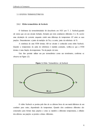 Calibração de Termopares
6
3.1 EFEITOS TERMOELÉTRICOS
3.1.1 Efeito termoelétrico de Seebeck
O fenômeno da termoeletricidade foi descoberto em 1821 por T. J. Seebeck,quando
ele notou que em um circuito fechado, formado por dois condutores diferentes A e B, ocorre
uma circulação de corrente enquanto existir uma diferença de temperatura ΔT entre as suas
junções. Denominamos a junta de medição de Tm, e a outra, junta de referência de Tr.
A existência de uma FEM térmica AB no circuito é conhecida como efeito Seebeck.
Quando a temperatura da junta de referência é mantida constante, verifica-se que a FEM
térmica é uma função da temperatura Tm da junção de teste.
Este fato permite utilizar um par termoelétrico como um termômetro, conforme se
observa na Figura (2).
Figura 2. Efeito Termoelétrico de Seebeck
O efeito Seebeck se produz pelo fato de os elétrons livres de um metal diferirem de um
condutor para outro, dependendo da temperatura. Quando dois condutores diferentes são
conectados para formar duas junções e estas se mantêm a diferentes temperaturas, a difusão
dos elétrons nas junções se produz a ritmos diferentes.
 