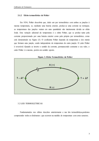 Calibração de Termopares
7
3.1.2 Efeito termoelétrico de Peltier
Em 1834, Peltier descobriu que, dado um par termoelétrico com ambas as junções à
mesma temperatura, se, mediante uma bateria exterior, produz-se uma corrente no termopar,
as temperaturas das junções variam em uma quantidade não inteiramente devida ao efeito
Joule. Esta variação adicional de temperatura é o efeito Peltier, que se produz tanto pela
corrente proporcionada por uma bateria exterior como pelo próprio par termoelétrico, como
está demonstrado na Figura (3). O coeficiente Peltier depende da temperatura e dos metais
que formam uma junção, sendo independente da temperatura da outra junção. O calor Peltier
é reversível. Quando se inverte o sentido da corrente, permanecendo constante o seu valor, o
calor Peltier é o mesmo, porém em sentido oposto.
Figura 3. Efeito Termoelétrico de Peltier
3.2 LEIS TERMOELÉTRICAS
Fundamentados nos efeitos descritos anteriormente e nas leis termoelétricas,podemos
compreender todos os fenômenos que ocorrem na medida de temperatura com estes sensores.
 