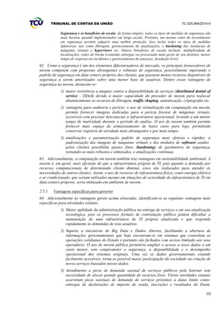 TRIBUNAL DE CONTAS DA UNIÃO TC 025.994/2014-0
10
Segurança e os benefícios de escala: de forma simples, todos os tipos de medidas de segurança são
mais baratos quando implementados em larga escala. Portanto, um mesmo valor de investimento
em segurança permite adquirir uma melhor proteção. Isso inclui todos os tipos de medidas
defensivas, tais como filtragem, gerenciamento de atualizações, o hardening das instâncias de
máquinas virtuais e hypervisors etc. Outros benefícios de escala incluem: multiplicidade de
localizações, redes de borda (conteúdo entregue ou processado mais perto de seu destino), menor
tempo de resposta em incidentes e gerenciamento de ameaças. (tradução livre)
62. Como a segurança é um dos elementos diferenciadores de mercado, os principais fornecedores de
nuvem competem com propostas abrangentes e robustas de segurança, possivelmente superando o
padrão de segurança em data centers próprios dos clientes, que possuem menos recursos disponíveis de
segurança a serem amortizados sobre uma menor base de usuários. Dentre essas vantagens de
segurança na nuvem, destacam-se:
1) maior resistência a ataques contra a disponibilidade de serviços (distributed denial of
service - DDoS) devido à maior capacidade do provedor de nuvem para realocar
dinamicamente os recursos de filtragem, traffic shaping, autenticação, criptografia etc.
2) vantagens para auditoria e perícia: o uso de virtualização em computação em nuvem,
permite fornecer imagens dedicadas para a perícia forense de máquinas virtuais,
acessíveis sem precisar desconectar a infraestrutura operacional, levando a um menor
tempo de inatividade durante o período de análise. O uso de nuvem também permite
fornecer mais espaço de armazenamento de baixo custo para logs, permitindo
conservar registros de atividade mais abrangentes e por mais tempo.
3) atualizações e parametrização padrão de segurança mais efetivas e rápidas: a
padronização das imagens de máquinas virtuais e dos módulos de software usados
pelos clientes possibilita ajustes finos (hardening) de parâmetros de segurança,
tornando-os mais robustos e otimizados, e atualizações contínuas.
63. Adicionalmente, a computação em nuvem também traz vantagens em sustentabilidade ambiental. A
nuvem é, em geral, mais eficiente do que a infraestrutura própria de TI, pois quando a demanda por
recursos computacionais de determinado cliente diminui, esses são realocados para atender às
necessidades de outros clientes. Assim, o uso de recursos de infraestrutura física, como energia elétrica
e ar condicionado, que seriam utilizados mesmo em situações de ociosidade da infraestrutura de TI em
data centers próprios, seria otimizado em ambiente de nuvem.
2.5.1 Vantagens específicas para governo
64. Adicionalmente às vantagens gerais acima elencadas, identificam-se as seguintes vantagens mais
específicas para atividades estatais:
1) Maior agilidade da administração pública na entrega de serviços e em sua atualização
tecnológica, pois os processos formais de contratação pública podem dificultar a
manutenção de uma infraestrutura de TI própria atualizada e que responda
rapidamente às demandas de seus usuários.
2) Suporte a iniciativas de Big Data e Dados Abertos, facilitando a abertura de
informações governamentais que hoje encontram-se em sistemas que controlam as
operações cotidianas do Estado e portanto são fechados com acesso limitado aos seus
operadores. O uso de nuvem pública permitiria ampliar o acesso a esses dados a um
custo menor, sem comprometer a segurança, a disponibilidade e o desempenho
operacional dos sistemas originais. Uma vez os dados governamentais estando
facilmente acessíveis, torna-se possível maior participação da sociedade na criação de
novos serviços baseados nesses dados.
3) Atendimento a picos de demanda sazonal de serviços públicos pela Internet sem
necessidade de alocar grande quantidade de recursos fixos. Várias atividades estatais
acarretam picos sazonais de demanda de serviços próximos a datas limite como:
entregas de declarações de imposto de renda, inscrições e resultados do Enem,
 