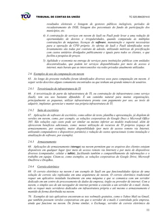 TRIBUNAL DE CONTAS DA UNIÃO TC 025.994/2014-0
11
resultados eleitorais e listagem de gestores públicos inelegíveis, períodos de
recadastramento do INSS, listagem dos percentuais do fundo de participação dos
municípios, etc.
4) A contratação de serviços em nuvem de IaaS ou PaaS pode levar a uma redução de
oportunidades de desvios e irregularidades, quando comparada às múltiplas
contratações de máquinas, licenças de software, manutenção e suporte necessárias
para a operação de CPD próprio. As ofertas de IaaS e PaaS identificadas neste
levantamento são todas por contrato de adesão, utilizando métricas de precificação
com custos unitários divulgados publicamente e iguais para todos os clientes, o que
facilita a pesquisa de preços.
5) Agilidade e economia na entrega de serviços para instituições públicas com unidades
descentralizadas, que podem ter serviços disponibilizados por meio de acesso à
internet, mais barato que as interconexões via redes privadas atualmente utilizadas.
2.6 Exemplos de uso da computação em nuvem
65. Ao longo do presente trabalho foram identificados diversos usos para computação em nuvem. A
seguir serão descritos alguns comumente encontrados ou que tenham um grande número de usuários.
2.6.1 Terceirização de infraestrutura de TI
66. A terceirização de parte da infraestrutura de TI, ou contratação de infraestrutura como serviço
(IaaS), tem seu uso bastante difundido. É um caminho natural para muitas organizações,
principalmente as pequenas, utilizar infraestrutura pronta com pagamento por uso, ao invés de
adquirir, implantar, gerenciar e manter sua própria infraestrutura de TI.
2.6.2 Suíte de escritório
67. Aplicações de software de escritório, como editor de texto, planilha e apresentação, já dispõem de
versões em nuvem, como, por exemplo, as soluções corporativas do Google Docs e Microsoft Office
365. São soluções cujo custo pode ser similar ou mesmo inferior ao modelo tradicional, além de
oferecerem benefícios adicionais, como: menor utilização de recursos de TI próprios (espaço de
armazenamento, por exemplo), maior disponibilidade (por meio de acesso remoto via Internet,
utilizando computadores e dispositivos portáteis) e redução de custos operacionais (como instalação e
atualização de software, por exemplo).
2.6.3 Armazenamento
68. Aplicações de armazenamento (storage) na nuvem permitem que os arquivos dos clientes estejam
disponíveis em qualquer lugar (por meio de acesso remoto via Internet) e por meio de dispositivos
diversos (computador, celular e tablet), facilitando também o compartilhamento de informações e o
trabalho em equipe. Citam-se, como exemplos, as soluções corporativas do Google Drive, Microsoft
OneDrive e DropBox.
2.6.4 Correio eletrônico
69. O correio eletrônico na nuvem é um exemplo de SaaS em que funcionalidades típicas de uma
solução de correio são replicadas em uma arquitetura de nuvem. O correio eletrônico tradicional
requer um aplicativo instalado localmente em uma máquina e que se comunica com um servidor
dedicado em um centro de processamento de dados da empresa, órgão ou provedor de internet. Com a
nuvem, o simples uso de um navegador de internet permite a conexão a um servidor de e-mail. Assim,
não se requer mais servidores dedicados em infraestrutura própria e até mesmo o armazenamento é
mantido de forma distribuída na nuvem.
70. Exemplos de tais aplicativos encontram-se nos webmails gratuitos, como o Yahoo Mail ou Gmail,
que também possuem versões corporativas em que o servidor de e-mails é controlado pela empresa,
ainda que funcione na nuvem. De forma similar, o Exchange, servidor de correio eletrônico da
 