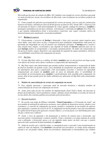 TRIBUNAL DE CONTAS DA UNIÃO TC 025.994/2014-0
12
Microsoft que faz parte da solução do Office 365, também é um exemplo de correio eletrônico que pode
ser tanto provido por nuvem, em servidores da Microsoft, como localmente em servidores próprios da
organização.
71. Como exemplo de aplicativo governamental de correio em nuvem, cita-se a suíte de comunicação
Expresso do Serpro, utilizada por mais de 60 mil pessoas no final de 2012. Desde 2007, o Expresso está
em operação no Serpro e reúne funcionalidades de e-mail, agenda, catálogo de endereços, workflow e
mensagens instantâneas em um único ambiente. A ferramenta é construída em software livre (Tine 2.0),
o que mantém independência frente a fornecedores comerciais, mas requer constante esforço de
desenvolvimento para atualização e novas funcionalidades.
2.6.5 Backup de arquivos
72. Classicamente, o processo de backup é demorado e lento, pois necessita copiar arquivos para
outra mídia, como outro disco ou fita, e transportá-la para instalações independentes onde possa ser
garantida sua integridade em caso de desastre nas instalações principais. O backup para a nuvem é
uma solução mais simples, ressalvando-se que depende de banda de internet suficiente para tal, na
qual backups podem ser programados e executados automaticamente. Os dados são armazenados já
em um local remoto, seguro, disponível, com capacidade de expansão de espaço automática, intrínseca
à escalabilidade característica da computação em nuvem.
2.6.6 Big Data
73. O termo Big Data refere-se a análises de dados (analytics) que só são possíveis em larga escala,
com objetivo de extrair novas ideias e melhorar a compreensão das informações.
74. Big Data requer uma infraestrutura que permita realizar armazenamento e recuperação de dados
de diversos formatos em grande escala, com a finalidade de transformar um grande volume de dados
em informações úteis para a organização. Com necessidades crescentes e variáveis de capacidade
computacional, um projeto de analytics pode ter picos de demanda altos. A variabilidade de
necessidade de processamento para analytics é particularmente bem atendida pela computação em
nuvem, além de que grande parte dos dados utilizados por aplicações de Big Data estão armazenados
na nuvem.
3. Modelos de comercialização de serviços de computação em nuvem
75. Esse capítulo apresenta o panorama atual do mercado brasileiro e identifica modelos de
comercialização de serviços de computação em nuvem.
76. Assim, para cada um dos três modelos de implementação (IaaS, PaaS e SaaS), são descritas as
formas de precificação e outros parâmetros comuns. Ademais, foram abordados os acordos de níveis de
serviço dentro dos contratos padrões preconizados pelos fornecedores.
3.1 Mercado brasileiro
77. De acordo com artigo da IDGnow intitulado “Cloud Corporation e a TI baseada em cloud”, um
novo modelo de utilização de aplicativos em massa, com a difusão de dispositivos móveis, aliado à crise
econômica e o conceito de computação em nuvem, permitiu o surgimento de um modelo de negócios
para aquisição e consumo de recursos de TI. A computação em nuvem propõe a troca dos investimentos
de capital inicial (Capex) pelo gasto por consumo (Opex), e a receita passa a ser distribuída pelos anos
em que o cliente usa o software.
78. Assim, o risco da aquisição e da manutenção se desloca do usuário para o fornecedor, que
necessita manter constantemente o usuário satisfeito. Como o montante a ser pago aumenta de acordo
com a utilização, o fornecedor passa a ter um empenho muito maior em fazer com que o usuário
aproveite todo o potencial de funcionalidades do software.
79. Ainda de acordo com o referido artigo, a consequência para o mercado é uma transformação na
cadeia de valor da indústria. Com hardware concentrado nos provedores, as vendas destas máquinas
passam a ser em grande volume, direto aos provedores, dispensando os intermediários que vendiam
 