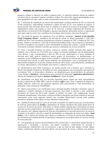 TRIBUNAL DE CONTAS DA UNIÃO TC 025.994/2014-0
13
pequenos volumes a empresas de médio a pequeno porte. As empresas usuárias deixam de comprar
servidores físicos e passam a comprar servidores virtuais. Por outro lado, surgem oportunidades novas,
para agregadores de valor, cada vez mais concentrados em serviços e consultorias.
80. A utilização de computação em nuvem tem transformado a própria indústria de TI e os setores de
TI das instituições, redesenhando orçamentos e papéis do setor de TI e seus modelos de negócio. A
nuvem permite uma interação direta entre os usuários e as ofertas de serviços de tecnologia, criando
independência destes com relação ao setor de TI. Com isto, a função tradicional da TI perde sua
importância e as áreas de TI são obrigadas a repensar suas funções, deslocando seu foco e capacitação
para atuar cada vez mais como consultores de tecnologia, mais próximos das áreas de negócio.
81. Um estudo da empresa de consultoria Frost & Sullivan, intitulado “Analysis of the Brazilian
Cloud Computing Market”, identificou um mercado de nuvem no Brasil equivalente a US$ 328,8
milhões em 2013, com crescimento projetado para alcançar o patamar de US$ 1,1 bilhão em 2017. Isso
porque, salienta a consultoria, o mercado nacional está amadurecendo, com as empresas começando a
perceber os benefícios com relação a custo e flexibilidade na adoção das soluções. A queda do ritmo de
crescimento econômico também é um fator que acelera a contratação de serviços na nuvem.
82. Para o mercado brasileiro de nuvem, aventou-se, durante reunião realizada pela equipe de
auditoria com o Gartner em 27/11/2014, que o maior crescimento atualmente está em Infraestrutura
como Serviço, e que corresponderia a mais de 40% ao ano. Analisando-se a nossa realidade de
mercado para IaaS, pode-se estabelecer quatro grupos de fornecedores: os multinacionais; os
regionais ou que trabalham em alguns nichos específicos; empresas de Telecom que fazem serviços de
terceirização para nuvem, as quais devem aumentar sua participação e tem se estruturado para tal
(apresentam vantagem por já possuir estrutura pronta em várias áreas, como faturamento, atendimento
ao cliente, infraestrutura e conectividade, entre outros); e empresas locais.
83. Deslocando-se para PaaS, levantou-se, na mesma reunião com o Gartner, que o mercado no
Brasil é de tamanho estimado em 26 milhões de reais, ainda pequeno, mas com grandes expectativas de
crescimento. Nele, os fornecedores dividem-se em plataforma para desenvolvedores de aplicações
(como Google e Salesforce), infraestrutura para execução de aplicações (application infrastructure),
solução de inteligência de negócio (business intelligence) e banco de dados.
84. Finalizando com SaaS, hoje seu mercado representa maior volume que IaaS, principalmente
devido às aplicações de CRM, ERP e suíte de escritório (office suíte). Para o segmento de pequenas e
médias empresas, observa-se que pequenas empresas estão posicionando-se como fornecedores de
aplicações, como sistemas de contabilidade.
85. Outra característica a ser considerada é que o mercado mundial, incluindo o brasileiro, segue as
tendências e modelos adotados no mercado americano. Para IaaS, os maiores e mais conhecidos
provedores de nuvem dos EUA estão voltados ao público em geral, com configurações iniciais
totalmente automatizadas. Além destes, existem provedores emergentes que focam somente no mercado
empresarial, assim como empresas menores que revendem infraestrutura provida pelos grandes
provedores, podendo incluir alguns serviços adicionais empacotados.
86. Também há uma pressão por parte do mercado consumidor de negócios para que os fornecedores
de Telecom, fornecedores de hosting e integradores de sistema entreguem uma gama ainda maior de
serviços de TI através da nuvem. Além disto, os clientes também esperam que os provedores de nuvem
ofereçam serviços profissionais e de consultoria e suporte para auxiliá-los em uma transição à nuvem.
Em resposta a isso, algumas empresas de Telecom, principalmente no mercado americano e de maneira
incipiente no brasileiro, têm feito o papel de intermediário ou integrador de nuvem (em inglês, cloud
broker), com o objetivo de orientar seus clientes a escolherem os serviços de nuvem mais adequados,
um movimento que também permite às operadoras aumentarem sua própria oferta de serviços através
de novas parcerias.
87. Um integrador de nuvem é um intermediário entre o fornecedor e o cliente final, agindo durante as
negociações e facilitando o processo, com papéis consultivos, conhecimento de mercado e
relacionamentos estabelecidos com os provedores, o que vai além de uma simples revenda. Alguns
clientes estabelecem relações comerciais diretas com provedores de nuvem e utilizam seus próprios
 