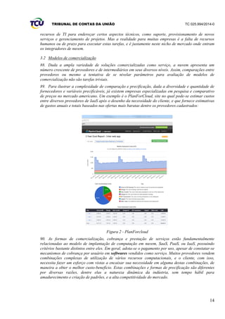 TRIBUNAL DE CONTAS DA UNIÃO TC 025.994/2014-0
14
recursos de TI para endereçar certos aspectos técnicos, como suporte, provisionamento de novos
serviços e gerenciamento de projetos. Mas a realidade para muitas empresas é a falta de recursos
humanos ou de prazo para executar estas tarefas, e é justamente neste nicho de mercado onde entram
os integradores de nuvem.
3.2 Modelos de comercialização
88. Dada a ampla variedade de soluções comercializadas como serviço, a nuvem apresenta um
número crescente de provedores e de intermediários em seus diversos níveis. Assim, comparações entre
provedores ou mesmo a tentativa de se nivelar parâmetros para avaliação de modelos de
comercialização não são tarefas triviais.
89. Para ilustrar a complexidade de comparação e precificação, dada a diversidade e quantidade de
fornecedores e variáveis precificáveis, já existem empresas especializadas em pesquisa e comparativo
de preços no mercado americano. Um exemplo é o PlanForCloud, site no qual pode-se estimar custos
entre diversos provedores de IaaS após o desenho da necessidade do cliente, e que fornece estimativas
de gastos anuais e totais baseados nas ofertas mais baratas dentre os provedores cadastrados:
Figura 2 - PlanForcloud
90. As formas de comercialização, cobrança e prestação de serviços estão fundamentalmente
relacionadas ao modelo de implantação de computação em nuvem, SaaS, PaaS, ou IaaS, possuindo
critérios bastante distintos entre eles. Em geral, adota-se o pagamento por uso, apesar de constatar-se
mecanismos de cobrança por usuário em softwares vendidos como serviço. Muitos provedores vendem
combinações complexas de utilização de vários recursos computacionais, e o cliente, com isso,
necessita fazer um esforço com vistas a encaixar sua necessidade em alguma destas combinações, de
maneira a obter o melhor custo-benefício. Estas combinações e formas de precificação são diferentes
por diversas razões, dentre elas a natureza dinâmica da indústria, sem tempo hábil para
amadurecimento e criação de padrões, e a alta competitividade do mercado.
 