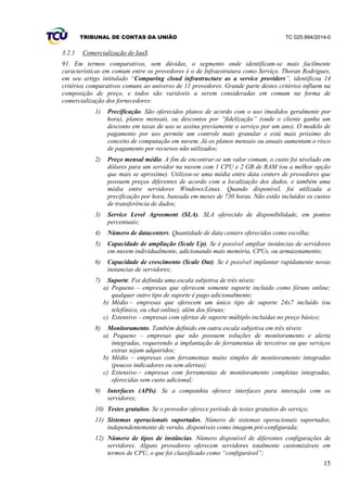 TRIBUNAL DE CONTAS DA UNIÃO TC 025.994/2014-0
15
3.2.1 Comercialização de IaaS
91. Em termos comparativos, sem dúvidas, o segmento onde identificam-se mais facilmente
características em comum entre os provedores é o de Infraestrutura como Serviço. Thoran Rodrigues,
em seu artigo intitulado “Comparing cloud infrastructure as a service providers”, identificou 14
critérios comparativos comuns ao universo de 11 provedores. Grande parte destes critérios influem na
composição de preço, e todos são variáveis a serem consideradas em comum na forma de
comercialização dos fornecedores:
1) Precificação. São oferecidos planos de acordo com o uso (medidos geralmente por
hora), planos mensais, ou descontos por “fidelização” (onde o cliente ganha um
desconto em taxas de uso se assina previamente o serviço por um ano). O modelo de
pagamento por uso permite um controle mais granular e está mais próximo do
conceito de computação em nuvem. Já os planos mensais ou anuais aumentam o risco
de pagamento por recursos não utilizados;
2) Preço mensal médio. A fim de encontrar-se um valor comum, o custo foi nivelado em
dólares para um servidor na nuvem com 1 CPU e 2 GB de RAM (ou a melhor opção
que mais se aproxime). Utilizou-se uma média entre data centers de provedores que
possuem preços diferentes de acordo com a localização dos dados, e também uma
média entre servidores Windows/Linux. Quando disponível, foi utilizada a
precificação por hora, baseada em meses de 730 horas. Não estão incluídos os custos
de transferência de dados;
3) Service Level Agreement (SLA). SLA oferecido de disponibilidade, em pontos
percentuais;
4) Número de datacenters. Quantidade de data centers oferecidos como escolha;
5) Capacidade de ampliação (Scale Up). Se é possível ampliar instâncias de servidores
em nuvem individualmente, adicionando mais memória, CPUs, ou armazenamento;
6) Capacidade de crescimento (Scale Out). Se é possível implantar rapidamente novas
instancias de servidores;
7) Suporte. Foi definida uma escala subjetiva de três níveis:
a) Pequeno – empresas que oferecem somente suporte incluído como fóruns online;
qualquer outro tipo de suporte é pago adicionalmente;
b) Médio – empresas que oferecem um único tipo de suporte 24x7 incluído (ou
telefônico, ou chat online), além dos fóruns;
c) Extensivo – empresas com ofertas de suporte múltiplo incluídas no preço básico;
8) Monitoramento. Também definido em outra escala subjetiva em três níveis:
a) Pequeno – empresas que não possuem soluções de monitoramento e alerta
integradas, requerendo a implantação de ferramentas de terceiros ou que serviços
extras sejam adquiridos;
b) Médio – empresas com ferramentas muito simples de monitoramento integradas
(poucos indicadores ou sem alertas);
c) Extensivo – empresas com ferramentas de monitoramento completas integradas,
oferecidas sem custo adicional;
9) Interfaces (APIs). Se a companhia oferece interfaces para interação com os
servidores;
10) Testes gratuitos. Se o provedor oferece período de testes gratuitos do serviço;
11) Sistemas operacionais suportados. Número de sistemas operacionais suportados,
independentemente de versão, disponíveis como imagem pré-configurada;
12) Número de tipos de instâncias. Número disponível de diferentes configurações de
servidores. Alguns provedores oferecem servidores totalmente customizáveis em
termos de CPU, o que foi classificado como “configurável”;
 