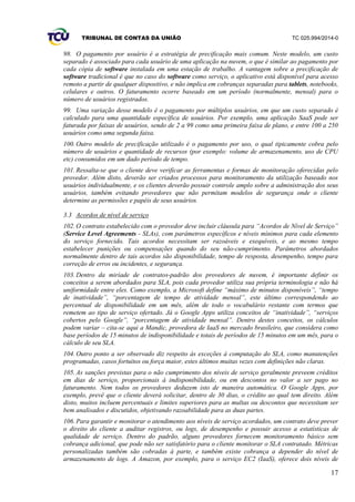 TRIBUNAL DE CONTAS DA UNIÃO TC 025.994/2014-0
17
98. O pagamento por usuário é a estratégia de precificação mais comum. Neste modelo, um custo
separado é associado para cada usuário de uma aplicação na nuvem, o que é similar ao pagamento por
cada cópia de software instalada em uma estação de trabalho. A vantagem sobre a precificação de
software tradicional é que no caso do software como serviço, o aplicativo está disponível para acesso
remoto a partir de qualquer dispositivo, e não implica em cobranças separadas para tablets, notebooks,
celulares e outros. O faturamento ocorre baseado em um período (normalmente, mensal) para o
número de usuários registrados.
99. Uma variação desse modelo é o pagamento por múltiplos usuários, em que um custo separado é
calculado para uma quantidade específica de usuários. Por exemplo, uma aplicação SaaS pode ser
faturada por faixas de usuários, sendo de 2 a 99 como uma primeira faixa de plano, e entre 100 a 250
usuários como uma segunda faixa.
100. Outro modelo de precificação utilizado é o pagamento por uso, o qual tipicamente cobra pelo
número de usuários e quantidade de recursos (por exemplo: volume de armazenamento, uso de CPU
etc) consumidos em um dado período de tempo.
101. Ressalta-se que o cliente deve verificar as ferramentas e formas de monitoração oferecidas pelo
provedor. Além disto, deverão ser criados processos para monitoramento da utilização baseado nos
usuários individualmente, e os clientes deverão possuir controle amplo sobre a administração dos seus
usuários, também evitando provedores que não permitam modelos de segurança onde o cliente
determine as permissões e papéis de seus usuários.
3.3 Acordos de nível de serviço
102. O contrato estabelecido com o provedor deve incluir cláusula para “Acordos de Nível de Serviço”
(Service Level Agreements - SLAs), com parâmetros específicos e níveis mínimos para cada elemento
do serviço fornecido. Tais acordos necessitam ser razoáveis e exequíveis, e ao mesmo tempo
estabelecer punições ou compensações quando do seu não-cumprimento. Parâmetros abordados
normalmente dentro de tais acordos são disponibilidade, tempo de resposta, desempenho, tempo para
correção de erros ou incidentes, e segurança.
103. Dentro da miríade de contratos-padrão dos provedores de nuvem, é importante definir os
conceitos a serem abordados para SLA, pois cada provedor utiliza sua própria terminologia e não há
uniformidade entre eles. Como exemplo, a Microsoft define “máximo de minutos disponíveis”, “tempo
de inatividade”, “porcentagem de tempo de atividade mensal”, este último correspondendo ao
percentual de disponibilidade em um mês, além de todo o vocabulário restante com termos que
remetem ao tipo de serviço ofertado. Já o Google Apps utiliza conceitos de “inatividade”, “serviços
cobertos pelo Google”, “porcentagem de atividade mensal”. Dentro destes conceitos, os cálculos
podem variar – cita-se aqui a Mandic, provedora de IaaS no mercado brasileiro, que considera como
base períodos de 15 minutos de indisponibilidade e totais de períodos de 15 minutos em um mês, para o
cálculo de seu SLA.
104. Outro ponto a ser observado diz respeito às exceções à computação do SLA, como manutenções
programadas, casos fortuitos ou força maior, estes últimos muitas vezes com definições não claras.
105. As sanções previstas para o não cumprimento dos níveis de serviço geralmente preveem créditos
em dias de serviço, proporcionais à indisponibilidade, ou em descontos no valor a ser pago no
faturamento. Nem todos os provedores deduzem isto de maneira automática. O Google Apps, por
exemplo, prevê que o cliente deverá solicitar, dentro de 30 dias, o crédito ao qual tem direito. Além
disto, muitos incluem percentuais e limites superiores para as multas ou descontos que necessitam ser
bem analisados e discutidos, objetivando razoabilidade para as duas partes.
106. Para garantir e monitorar o atendimento aos níveis de serviço acordados, um contrato deve prever
o direito do cliente a auditar registros, ou logs, de desempenho e possuir acesso a estatísticas de
qualidade de serviço. Dentro do padrão, alguns provedores fornecem monitoramento básico sem
cobrança adicional, que pode não ser satisfatório para o cliente monitorar o SLA contratado. Métricas
personalizadas também são cobradas à parte, e também existe cobrança a depender do nível de
armazenamento de logs. A Amazon, por exemplo, para o serviço EC2 (IaaS), oferece dois níveis de
 