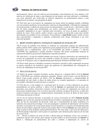 TRIBUNAL DE CONTAS DA UNIÃO TC 025.994/2014-0
18
monitoramento: básico, com sete métricas pré-selecionadas a uma frequência de cinco minutos e três
métricas de verificação de status a uma frequência de um minuto, sem custo adicional, e o detalhado,
com custo adicional, que inclui todas as métricas disponíveis no monitoramento básico a uma
frequência de um minuto, com agregação de dados.
107. Está claro que os provedores de computação em nuvem, dentro de qualquer modelo, trabalham
com seus próprios parâmetros de precificação e métricas de disponibilidade. A filosofia da computação
em nuvem permite a redução de custos através da automatização e escala de uso, e derivando-se disto
não há muita margem para flexibilização nos termos contratuais ofertados. Vê-se o mercado
consumidor adaptando-se ao que é ofertado pelos provedores, em troca de ganho de agilidade e
redução de custos. Neste cenário, ainda é incerto o que poderá ser fornecido a mais para atender
determinadas necessidades de um contratante. Provavelmente o cloud broker poderá vender serviços
mais especializados e adequados a requisitos estabelecidos pelo cliente, obviamente a um custo
adicional agregado.
4. Quadro normativo aplicável a contratações de computação em nuvem pela APF
108. O escopo do trabalho está limitado ao ambiente de contratações públicas da administração
pública federal (APF) regidas pelo regulamento geral estabelecido pela Lei 8.666/1993 e por normas
específicas que a complementam, como a Lei 10.520/2002, que institui o pregão, e o Decreto
5.450/2005, que regulamenta o pregão eletrônico. Portanto, não foram consideradas situações de
organizações públicas que possuem regulamentos específicos próprios.
109. Além disso, o escopo do trabalho também está restrito a aspectos particulares da contratação de
serviços de computação em nuvem, não incluindo a análise de aspectos comuns da contratação de
serviços de TI em geral, como os regulamentados pela Instrução Normativa SLTI/MP 4/2014.
110. Desse modo, buscou-se identificar normativos brasileiros específicos sobre computação em nuvem
ou pontos específicos em normativos gerais que pudessem ter aplicabilidade nas contratações de
serviços de computação em nuvem pela APF.
4.1 Marco Civil da Internet
111. Dentro do quadro normativo brasileiro recente, destaca-se o chamado Marco Civil da Internet
(Lei 12.965/2014), que estabelece princípios, garantias, direitos e deveres para o uso da Internet no
Brasil. Como pontos positivos do Marco Civil da Internet, destacam-se a obrigatoriedade de
neutralidade da rede (todos os fluxos de dados devem ser tratados igualmente) e as garantias de
privacidade e liberdade de expressão para os usuários.
112. Pelo fato de a rede mundial ser o principal meio de acesso a serviços disponíveis em nuvem,
principalmente em nuvens públicas, o Marco Civil da Internet era aguardado pelo mercado com
apreensão, pois poderia representar restrição à oferta de serviços de computação em nuvem por
fornecedores multinacionais. Caso a lei fosse aprovada conforme a proposta do governo, os dados dos
usuários brasileiros deveriam ser obrigatoriamente armazenados em bases de dados de data centers
localizados fisicamente no Brasil.
113. O caso de Edward Snowden, ex-prestador de serviço terceirizado da NSA (National Security
Agency), que revelou um esquema de monitoramento de dados e espionagem por parte do governo dos
EUA, foi um dos motivadores da discussão, sendo que o armazenamento de dados localmente era
indicado como uma forma de mitigar o risco de espionagem e vazamento de informações. Em território
nacional, os provedores de serviço ficam sujeitos ao foro brasileiro e os usuários são beneficiados pelo
direito de privacidade assegurado inclusive pelo próprio Marco Civil da Internet, pois uma quebra de
sigilo só pode ser feita mediante ordem judicial brasileira. Por outro lado, o alto custo dos datacenters
no Brasil quando comparado a outros países era apontado como obstáculo pelas empresas do mercado
de serviços de TI.
114. Devido à polêmica em torno do tema, o Brasil optou por finalmente retirar essa restrição e
estabelecer apenas como diretriz para atuação do poder público no desenvolvimento da Internet no
Brasil a “otimização da infraestrutura das redes e estímulo à implantação de centros de
 