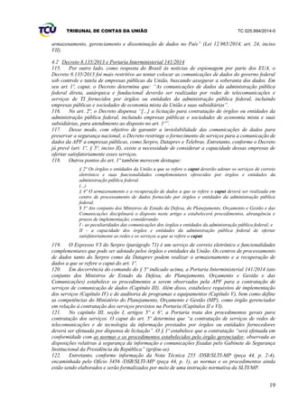 TRIBUNAL DE CONTAS DA UNIÃO TC 025.994/2014-0
19
armazenamento, gerenciamento e disseminação de dados no País” (Lei 12.965/2014, art. 24, inciso
VII).
4.2 Decreto 8.135/2013 e Portaria Interministerial 141/2014
115. Por outro lado, como resposta do Brasil às notícias de espionagem por parte dos EUA, o
Decreto 8.135/2013 foi mais restritivo ao tentar colocar as comunicações de dados do governo federal
sob controle e tutela de empresas públicas da União, buscando assegurar a soberania dos dados. Em
seu art. 1º, caput, o Decreto determina que: “As comunicações de dados da administração pública
federal direta, autárquica e fundacional deverão ser realizadas por redes de telecomunicações e
serviços de TI fornecidos por órgãos ou entidades da administração pública federal, incluindo
empresas públicas e sociedades de economia mista da União e suas subsidiárias”.
116. No art. 2º, o Decreto dispensa “[...] a licitação para contratação de órgãos ou entidades da
administração pública federal, incluindo empresas públicas e sociedades de economia mista e suas
subsidiárias, para atendimento ao disposto no art. 1º”.
117. Desse modo, com objetivo de garantir a inviolabilidade das comunicações de dados para
preservar a segurança nacional, o Decreto restringe o fornecimento de serviços para a comunicação de
dados da APF a empresas públicas, como Serpro, Dataprev e Telebras. Entretanto, conforme o Decreto
já prevê (art. 1º, § 5º, inciso II), existe a necessidade de considerar a capacidade dessas empresas de
ofertar satisfatoriamente esses serviços.
118. Outros pontos do art. 1º também merecem destaque:
§ 2º Os órgãos e entidades da União a que se refere o caput deverão adotar os serviços de correio
eletrônico e suas funcionalidades complementares oferecidos por órgãos e entidades da
administração pública federal.
(...)
§ 4º O armazenamento e a recuperação de dados a que se refere o caput deverá ser realizada em
centro de processamento de dados fornecido por órgãos e entidades da administração pública
federal.
$ 5º Ato conjunto dos Ministros de Estado da Defesa, do Planejamento, Orçamento e Gestão e das
Comunicações disciplinará o disposto neste artigo e estabelecerá procedimentos, abrangência e
prazos de implementação, considerando:
I - as peculiaridades das comunicações dos órgãos e entidades da administração pública federal; e
II - a capacidade dos órgãos e entidades da administração pública federal de ofertar
satisfatoriamente as redes e os serviços a que se refere o caput.
119. O Expresso V3 do Serpro (parágrafo 71) é um serviço de correio eletrônico e funcionalidades
complementares que pode ser adotado pelos órgãos e entidades da União. Os centros de processamento
de dados tanto do Serpro como da Dataprev podem realizar o armazenamento e a recuperação de
dados a que se refere o caput do art. 1º.
120. Em decorrência do comando do § 5º indicado acima, a Portaria Interministerial 141/2014 (ato
conjunto dos Ministros de Estado da Defesa, do Planejamento, Orçamento e Gestão e das
Comunicações) estabelece os procedimentos a serem observados pela APF para a contratação de
serviços de comunicação de dados (Capítulo III). Além disso, estabelece requisitos de implementação
dos serviços (Capítulo IV) e de auditoria de programas e equipamentos (Capítulo V), bem como define
as competências do Ministério do Planejamento, Orçamento e Gestão (MP), como órgão gerenciador
em relação à contratação dos serviços previstos na Portaria (Capítulos II e VI).
121. No capítulo III, seção I, artigos 5º e 6º, a Portaria trata dos procedimentos gerais para
contratação dos serviços. O caput do art. 5º determina que “a contratação de serviços de redes de
telecomunicações e de tecnologia da informação prestados por órgãos ou entidades fornecedores
deverá ser efetuada por dispensa de licitação”. O § 1º estabelece que a contratação “será efetuada em
conformidade com as normas e os procedimentos estabelecidos pelo órgão gerenciador, observada as
disposições relativas à segurança da informação e comunicações fixadas pelo Gabinete de Segurança
Institucional da Presidência da República” (grifou-se).
122. Entretanto, conforme informação da Nota Técnica 255 /DSR/SLTI-MP (peça 44, p. 2-4),
encaminhada pelo Ofício 3456 /DSR/SLTI-MP (peça 44, p. 1), as normas e os procedimentos ainda
estão sendo elaborados e serão formalizados por meio de uma instrução normativa da SLTI/MP.
 
