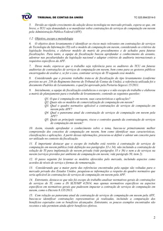 TRIBUNAL DE CONTAS DA UNIÃO TC 025.994/2014-0
2
5. Devido ao rápido crescimento da adoção dessa tecnologia no mercado privado, espera-se que, em
breve, o TCU seja demandado a se manifestar sobre contratações de serviços de computação em nuvem
pela Administração Pública Federal (APF).
1.2 Objetivo, escopo e metodologia
6. O objetivo deste levantamento é identificar os riscos mais relevantes em contratações de serviços
de Tecnologia da Informação (TI) sob o modelo de computação em nuvem, considerando os critérios da
legislação brasileira, e elaborar modelo de matriz de procedimentos e de achados para futuras
fiscalizações. Para tanto, a equipe de fiscalização buscou aprofundar o conhecimento do assunto,
adentrar nas peculiaridades da legislação nacional e adaptar critérios de auditoria internacionais a
requisitos específicos da APF.
7. Desse modo, espera-se que o trabalho seja referência para os auditores do TCU em futuras
auditorias de contratações de serviços de computação em nuvem, bem como para os gestores públicos
encarregados de avaliar e, se for o caso, contratar serviços de TI segundo esse modelo.
8. Considerando que o presente trabalho trata-se de fiscalização do tipo levantamento (conforme
previsto no art. 238 do Regimento Interno do Tribunal de Contas da União), a referência utilizada foi o
documento Padrões de Levantamento, o qual foi aprovado pela Portaria-Segecex 15/2011.
9. Inicialmente, a equipe de fiscalização estabeleceu o escopo e o não escopo do trabalho e elaborou
a matriz de planejamento para o trabalho de levantamento, contendo as seguintes questões:
Q1. O que é computação em nuvem, suas características e aplicações?
Q2. Quais são os modelos de comercialização de computação em nuvem?
Q3. Qual o quadro normativo aplicável a contratações de serviços de computação em
nuvem pela APF?
Q4. Qual o panorama atual da contratação de serviços de computação em nuvem pela
APF?
Q5. Quais as principais vantagens, riscos e controles quando da contratação de serviços
de computação em nuvem?
10. Assim, visando aprofundar o conhecimento sobre o tema, buscou-se primeiramente melhor
compreensão dos conceitos de computação em nuvem, bem como identificar suas características,
classificações e aplicações. A partir dessas informações, procurou-se definir e adotar um conceito para
ser utilizado no contexto da fiscalização.
11. É importante destacar que o escopo do trabalho está restrito à contratação de serviços de
computação em nuvem pública (vide definição nos parágrafos 33 e 34), não incluindo a contratação de
solução de TI para implantação de nuvem privada (vide parágrafos 35 e 36) e nem a de serviços na
nuvem (serviços providos por ambiente de computação em nuvem; vide parágrafo 50, item 2).
12. O passo seguinte foi levantar os modelos oferecidos pelo mercado, incluindo aspectos como
acordos de níveis de serviço e formas de remuneração.
13. Considerando que a maior parte das referências encontradas pela equipe são voltadas para o
mercado privado dos Estados Unidos, pesquisou-se informações a respeito do quadro normativo que
seria aplicável às contratações de serviços de computação em nuvem pela APF.
14. Entretanto, destaca-se que não foi escopo do trabalho analisar normativos gerais de contratações
de serviços de TI, como a IN SLTI/MP 4/2014, mas apenas normativos específicos ou aspectos
específicos em normativos gerais que pudessem impactar a contração de serviços de computação em
nuvem, como o Decreto 8.135/2013.
15. Com relação ao panorama atual da contratação de serviços de computação em nuvem pela APF,
buscou-se identificar contratações representativas já realizadas, incluindo a comparação dos
benefícios esperados com os benefícios alcançados. Entretanto, os poucos exemplos encontrados são
recentes e não permitem ainda aferir benefícios efetivos.
 