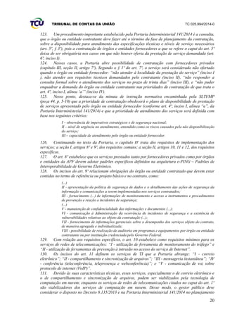 TRIBUNAL DE CONTAS DA UNIÃO TC 025.994/2014-0
20
123. Um procedimento importante estabelecido pela Portaria Interministerial 141/2014 é a consulta,
que o órgão ou entidade contratante deve fazer até o término da fase de planejamento da contratação,
sobre a disponibilidade para atendimento das especificações técnicas e níveis de serviço necessários
(art. 5º, § 3º), pois a contratação de órgãos e entidades fornecedores a que se refere o caput do art. 5º
deixa de ser obrigatória nos casos em que não houver oferta da prestação de serviço demandada (art.
6º, inciso I).
124. Nesses casos, a Portaria abre possibilidade de contratação com fornecedores privados
(capítulo III, seção II, artigo 7º). Segundo o § 1º do art. 7º, o serviço será considerado não ofertado
quando o órgão ou entidade fornecedor: “não atender à localidade da prestação do serviço” (inciso I
), não atender aos requisitos técnicos demandados pelo contratante (inciso II), “não responder a
consulta formal sobre o atendimento dos serviços no prazo de trinta dias” (inciso III), e “não puder
enquadrar a demanda do órgão ou entidade contratante nas prioridades de contratação de que trata o
art. 4º, inciso I, alínea ‘a’” (inciso IV).
125. Nesse ponto, destaca-se da minuta de instrução normativa encaminhada pela SLTI/MP
(peça 44, p. 5-10) que a prioridade de contratação obedecerá o plano de disponibilidade de prestação
de serviços apresentado pelo órgão ou entidade fornecedor (conforme art. 4º, inciso I, alínea “a”, da
Portaria Interministerial 141/2014) e que a prioridade de atendimento dos serviços será definida com
base nos seguintes critérios:
I – observância de imperativos estratégicos e de segurança nacional;
II – nível de urgência no atendimento, entendido como os riscos causados pela não disponibilização
do serviço;
III – capacidade de atendimento pelo órgão ou entidade fornecedor.
126. Continuando no texto da Portaria, o capítulo IV trata dos requisitos de implementação dos
serviços; a seção I, artigos 8º e 9º, dos requisitos comuns; a seção II, artigos 10, 11 e 12, dos requisitos
específicos.
127. O art. 8º estabelece que os serviços prestados tanto por fornecedores privados como por órgãos
e entidades da APF devem adotar padrões específicos definidos na arquitetura e-PING – Padrões de
Interoperabilidade de Governo Eletrônico.
128. Os incisos do art. 9º relacionam obrigações do órgão ou entidade contratado que devem estar
contidas no termo de referência ou projeto básico e no contrato, como:
(...)
II - apresentação da política de segurança de dados e o detalhamento das ações de segurança da
informação e comunicações a serem implementadas nos serviços contratados;
III - fornecimento (...) de informações de monitoramento e acesso a instrumentos e procedimentos
de prevenção e reação a incidentes de segurança;
(...)
V - manutenção de confidencialidade das informações e documentos (...);
VI - comunicação à Administração da ocorrência de incidentes de segurança e a existência de
vulnerabilidades relativas ao objeto da contratação (...);
VII - fornecimento de informações gerenciais sobre o desempenho dos serviços objeto do contrato,
de maneira agregada e individualizada;
VIII - possibilidade de realização de auditoria em programas e equipamentos por órgão ou entidade
contratante ou por instituição credenciada pelo Governo Federal.
129. Com relação aos requisitos específicos, o art. 10 estabelece como requisitos mínimos para os
serviços de redes de telecomunicações: “I - utilização de ferramenta de monitoramento do tráfego” e
“II - utilização de ferramentas de prevenção à intrusão no acesso do serviço de Internet”.
130. Os incisos do art. 11 definem os serviços de TI que a Portaria abrange: “I - correio
eletrônico”; “II - compartilhamento e sincronização de arquivos”; “III - mensageria instantânea”; “IV
- conferência (teleconferência, telepresença e webconferência)”; e “V - comunicação de voz sobre
protocolo de internet (VoIP)”.
131. Devido às suas características técnicas, esses serviços, especialmente o de correio eletrônico e
o de compartilhamento e sincronização de arquivos, podem ser viabilizados pela tecnologia de
computação em nuvem; enquanto os serviços de redes de telecomunicações citados no caput do art. 1º
são viabilizadores dos serviços de computação em nuvem. Desse modo, o gestor público deve
considerar o disposto no Decreto 8.135/2013 e na Portaria Interministerial 141/2014 no planejamento
 