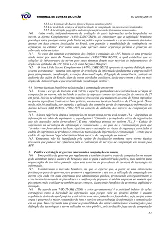 TRIBUNAL DE CONTAS DA UNIÃO TC 025.994/2014-0
22
5.3.3. Os Controles de Acesso, físicos e lógicos, relativos à SIC;
5.3.4. O modelo de serviço e de implementação de computação em nuvem a serem adotados;
5.3.5. A localização geográfica onde as informações estarão fisicamente armazenadas.
140. Assim sendo, independentemente da avaliação de quais informações serão hospedadas na
nuvem, a Norma Complementar 14/IN01/DSIC/GSIPR, ao estabelecer que a legislação brasileira
prevaleça sobre qualquer outra, pode limitar na prática o processamento e o armazenamento dos dados
apenas em data centers localizados no Brasil, sem permitir a possibilidade de contingência ou
replicação no exterior. Por outro lado, pode oferecer maior segurança jurídica e proteção da
soberania sobre os dados.
141. No caso dos sistemas estruturantes dos órgãos e entidades da APF, buscou-se uma proteção
ainda maior por meio da Norma Complementar 19/IN01/DSIC/GSIPR, a qual estabelece que as
soluções de infraestrutura de nuvem para esses sistemas devem estar restritas às infraestruturas de
órgãos ou entidades da APF (item 4.2.3), como Serpro e Dataprev.
142. O item 3.9 da Norma Complementar 19/IN01/DSIC/GSIPR apresenta a seguinte definição para
sistema estruturante: “sistema com suporte de tecnologia da informação fundamental e imprescindível
para planejamento, coordenação, execução, descentralização, delegação de competência, controle ou
auditoria das ações do Estado, além de outras atividades auxiliares, desde que comum a dois ou mais
órgãos da Administração e que necessitem de coordenação central”.
4.4 Normas técnicas brasileiras relacionadas à computação em nuvem
143. Como o escopo do trabalho está restrito a aspectos particulares da contratação de serviços de
computação em nuvem, não incluindo a análise de aspectos comuns da contratação de serviços de TI
em geral, buscou-se identificar normas técnicas brasileiras que tratassem do tema de forma específica
ou pontos específicos (controles e boas práticas) em normas técnicas brasileiras de TI em geral. Desse
modo, não foi analisada, por exemplo, a aplicação dos controles gerais de segurança da informação da
Norma Técnica NBR ISO/IEC 27002:2013 no contexto do ambiente dos serviços de computação em
nuvem.
144. A única referência direta a computação em nuvem nessa norma está no item 15.1 – Segurança da
informação na cadeia de suprimento –, cujo objetivo é “Garantir a proteção dos ativos da organização
que são acessados pelos fornecedores”. É uma referência pontual no subitem 15.1.3 – Cadeia de
suprimento na tecnologia da informação e comunicação –, no qual há a recomendação para que
“acordos com fornecedores incluam requisitos para contemplar os riscos de segurança associados à
cadeia de suprimento de produtos e serviços de tecnologia da informação e comunicação”, sendo que a
cadeia de suprimento “aqui abordada inclui os serviços de computação em nuvem”.
145. Entretanto, não foi identificada pela equipe de fiscalização nenhuma outra norma técnica
brasileira que pudesse ser referência para a contratação de serviços de computação em nuvem pela
APF.
5. Política e estratégia de governo relacionada a computação em nuvem
146. Uma política de governo que regulamente e também incentive o uso da computação em nuvem
pode contribuir para o alcance de benefícios não só para a administração pública, mas também para
organizações da iniciativa privada, sejam elas usuárias ou provedoras de recursos de tecnologia da
informação.
147. Considerando o mercado brasileiro, há que se esperar que, a partir de uma intervenção
positiva por parte do governo para promover e regulamentar o seu uso, a utilização da computação em
nuvem seja cada vez mais expressiva pela administração pública, promovendo consequentemente o
crescimento do mercado de provedores e a confiança de pequenas e médias empresas no modelo, que
passariam então a utilizar-se também desses serviços, alcançando benefícios de economia, agilidade e
inovação.
148. De acordo com TAKAHASHI (2000), o setor governamental é o principal indutor de ações
estratégicas rumo à Sociedade da Informação, seja porque cabe ao governo definir o quadro
regulatório dentro do qual projetos e iniciativas concretas poderão ser formuladas, seja porque como
regra o governo é o maior consumidor de bens e serviços em tecnologias de informação e comunicação
em um país. Isso representa uma grande responsabilidade dos atores institucionais encarregados pela
definição das tecnologias a serem utilizadas no setor público, pois ao decidir fazer uso da computação
 
