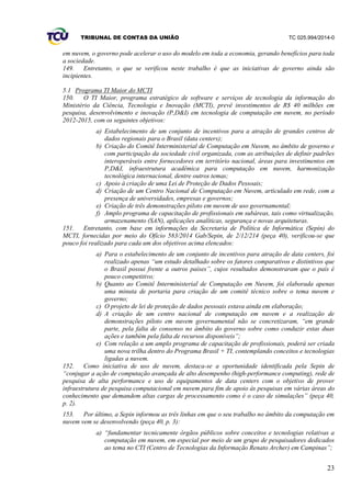 TRIBUNAL DE CONTAS DA UNIÃO TC 025.994/2014-0
23
em nuvem, o governo pode acelerar o uso do modelo em toda a economia, gerando benefícios para toda
a sociedade.
149. Entretanto, o que se verificou neste trabalho é que as iniciativas de governo ainda são
incipientes.
5.1 Programa TI Maior do MCTI
150. O TI Maior, programa estratégico de software e serviços de tecnologia da informação do
Ministério da Ciência, Tecnologia e Inovação (MCTI), prevê investimentos de R$ 40 milhões em
pesquisa, desenvolvimento e inovação (P,D&I) em tecnologia de computação em nuvem, no período
2012-2015, com os seguintes objetivos:
a) Estabelecimento de um conjunto de incentivos para a atração de grandes centros de
dados regionais para o Brasil (data centers);
b) Criação do Comitê Interministerial de Computação em Nuvem, no âmbito de governo e
com participação da sociedade civil organizada, com as atribuições de definir padrões
interoperáveis entre fornecedores em território nacional, áreas para investimentos em
P,D&I, infraestrutura acadêmica para computação em nuvem, harmonização
tecnológica internacional, dentre outros temas;
c) Apoio à criação de uma Lei de Proteção de Dados Pessoais;
d) Criação de um Centro Nacional de Computação em Nuvem, articulado em rede, com a
presença de universidades, empresas e governos;
e) Criação de três demonstrações piloto em nuvem de uso governamental;
f) Amplo programa de capacitação de profissionais em subáreas, tais como virtualização,
armazenamento (SAN), aplicações analíticas, segurança e novas arquiteturas.
151. Entretanto, com base em informações da Secretaria de Política de Informática (Sepin) do
MCTI, fornecidas por meio do Ofício 583/2014 Gab/Sepin, de 2/12/214 (peça 40), verificou-se que
pouco foi realizado para cada um dos objetivos acima elencados:
a) Para o estabelecimento de um conjunto de incentivos para atração de data centers, foi
realizado apenas “um estudo detalhado sobre os fatores comparativos e distintivos que
o Brasil possui frente a outros países”, cujos resultados demonstraram que o país é
pouco competitivo;
b) Quanto ao Comitê Interministerial de Computação em Nuvem, foi elaborada apenas
uma minuta de portaria para criação de um comitê técnico sobre o tema nuvem e
governo;
c) O projeto de lei de proteção de dados pessoais estava ainda em elaboração;
d) A criação de um centro nacional de computação em nuvem e a realização de
demonstrações piloto em nuvem governamental não se concretizaram, “em grande
parte, pela falta de consenso no âmbito do governo sobre como conduzir estas duas
ações e também pela falta de recursos disponíveis”;
e) Com relação a um amplo programa de capacitação de profissionais, poderá ser criada
uma nova trilha dentro do Programa Brasil + TI, contemplando conceitos e tecnologias
ligadas a nuvem.
152. Como iniciativa de uso de nuvem, destaca-se a oportunidade identificada pela Sepin de
“conjugar a ação de computação avançada de alto desempenho (high-performance computing), rede de
pesquisa de alta performance e uso de equipamentos de data centers com o objetivo de prover
infraestrutura de pesquisa computacional em nuvem para fim de apoio às pesquisas em várias áreas do
conhecimento que demandem altas cargas de processamento como é o caso de simulações” (peça 40,
p. 2).
153. Por último, a Sepin informou as três linhas em que o seu trabalho no âmbito da computação em
nuvem vem se desenvolvendo (peça 40, p. 3):
a) “fundamentar tecnicamente órgãos públicos sobre conceitos e tecnologias relativas a
computação em nuvem, em especial por meio de um grupo de pesquisadores dedicados
ao tema no CTI (Centro de Tecnologias da Informação Renato Archer) em Campinas”;
 