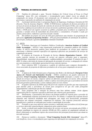 TRIBUNAL DE CONTAS DA UNIÃO TC 025.994/2014-0
26
172. Também foi elaborado o guia “Security Guidance for Critical Areas of Focus in Cloud
Computing” (peça 65), com orientações e recomendações para reduzir riscos na adoção de
computação em nuvem. O documento está estruturado em 14 domínios que cobrem arquitetura,
governança e operações em ambiente de computação em nuvem.
173. A principal referência hoje é o programa Registro de Segurança, Confiança e Garantia da CSA
(Security, Trust & Assurance Registry - STAR). O STAR fornece avaliações de diversos provedores de
serviços de nuvem em função da matriz de controles de nuvem da CSA (matriz CCM), com o objetivo de
desenvolver confiança nos provedores de serviços de nuvem e padronizar garantias sobre seus serviços.
Assim, o STAR provê um registro acessível ao público, projetado para reconhecer as exigências de
garantia e variados níveis de maturidade dos fornecedores e consumidores. O modelo é usado por
clientes, fornecedores, indústrias e governos de todo o mundo.
174. Há também um projeto em curso da CSA para padronizar uma interface de programação de
aplicações (application programing interface - API) para funcionalidades de automação de auditoria,
asseveração, avaliação e garantia (assurance) chamada CloudAudit.
6.2 AICPA
175. O Instituto Americano de Contadores Públicos Certificados (American Institute of Certified
Public Accountants - AICPA) é uma organização profissional de contadores públicos dos Estados
Unidos. O AICPA desenvolve padrões para auditoria de prestadores de serviço para empresas
americanas e elaborou controles específicos de segurança aplicáveis aos prestadores de serviços de
computação em nuvem.
176. O relatório de Controles de Prestador de Serviço (Service Organization Controls - SOC)
avalia controles internos do prestador de serviço em aspectos relevantes para a segurança,
disponibilidade, integridade de processamento, confidencialidade e privacidade. O relatório de tipo 2
(SOC 2) relata a descrição do sistema de informação do prestador de serviço, a adequação do sistema
aos seus propósitos e a efetividade operacional de seus controles internos.
177. Esses relatórios SOC 2 tornaram-se o padrão de referência para comparar desempenho e
riscos associados de propostas de diferentes prestadores de serviço para computação em nuvem.
6.3 ENISA
178. A Agência da União Europeia para a Segurança das Redes e da Informação (European Union
Agency for Network and Information Security - ENISA) estabeleceu um quadro referencial de
garantias (Cloud Computing Information Assurance Framework) destinado a avaliar o risco de
adoção de serviços em nuvem, comparar ofertas de diferentes provedores de nuvem, obter garantias
dos provedores de nuvem selecionados e reduzir o esforço necessário para que os provedores de nuvem
forneçam garantias padronizadas e criem confiança junto aos seus clientes.
179. O quadro-referência da ENISA (peça 66) prevê um conjunto de questões que uma organização
pode abordar junto a provedores de nuvem para assegurar-se de que eles estão protegendo
adequadamente a informação que lhes foi confiada.
180. Estas perguntas têm a intenção de fornecer uma base mínima comum. Assim alguma
organização pode ter requisitos específicos adicionais não cobertos pelo questionário.
181. Similarmente, o questionário não fornece um formato padrão de resposta para o provedor de
nuvem, contemplando respostas em formato de texto livre. No entanto, o conjunto das respostas deverá
alimentar uma referência detalhada mais abrangente, que ainda será desenvolvida, permitindo
padronizar um conjunto consistente, comparável de respostas. Tais respostas fornecerão métricas
quantificáveis e poderão ser utilizadas para avaliar a maturidade do provedor.
182. Pretende-se que essas métricas sejam coerentes e unificadas entre provedores de tal forma que
os serviços oferecidos sejam facilmente comparáveis pelos usuários finais.
183. Assim, a solução para auditar fornecedores de serviços em nuvem, preconizada pela ENISA, é
bastante semelhante ao registro de controles (STAR) da CSA e poderia ser amplamente utilizado no
Brasil, elaborando-se semelhante registro das características dos principais fornecedores que atuam no
mercado nacional.
184. Destaca-se também o documento “Cloud Computing Security Risk Assessment” (peça 67),
com benefícios, riscos e recomendações para segurança da informação em computação em nuvem.
 
