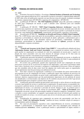 TRIBUNAL DE CONTAS DA UNIÃO TC 025.994/2014-0
27
6.4 NIST
185. O Instituto Nacional de Padrões e Tecnologia (National Institute of Stantards and Technology
– NIST) é uma agência federal dos EUA, cuja missão é promover inovação e competitividade industrial.
O NIST edita séries de publicações especiais em suas diversas áreas de atuação, incluindo tecnologia
de sistemas computacionais (SP-500-XX) e segurança de computadores (SP-800-XX).
186. A publicação SP 800-145, “The NIST Definition of Cloud” (peça 68), apresenta a definição
do NIST para computação em nuvem, a qual é adotada como referência para este trabalho
(parágrafo 22).
187. A publicação SP 500-292, “NIST Cloud Computing Reference Architecture” (peça 69),
apresenta uma arquitetura de referência do NIST para computação em nuvem, incluindo uma visão dos
atores envolvidos e seus papeis e dos componentes necessários para a gestão e a prestação de serviços
em nuvem, como implantação (deployment), orquestração, gerenciamento, segurança e privacidade.
188. Na publicação SP 800-144, “Guidelines on Security and Privacy in Public Cloud Computing”
(peça 70), o NIST fornece uma visão geral da nuvem pública e apresenta considerações a respeito de
segurança e privacidade no contexto da terceirização de dados, aplicações e infraestrutura para o
ambiente de nuvem pública. São abordados aspectos de governança, conformidade, confiança,
arquitetura, gerenciamento de identidade e acesso, isolamento de software, proteção de dados,
disponibilidade e resposta a incidentes.
6.5 ISACA
189. “Controls and Assurance in the Cloud: Using COBIT 5” é uma publicação editada pela Isaca
(Information Systems Audit and Control Association) com o propósito de mostrar como o Cobit 5
pode auxiliar as organizações na avaliação do valor da computação em nuvem para o negócio em
função dos riscos associados com essa nova maneira de entregar serviços de TI, bem como na
implantação de controles e mecanismos de governança apropriados.
190. A publicação apresenta inicialmente os fundamentos da computação em nuvem, os desafios da
computação em nuvem para o negócio em relação aos sete habilitadores do Cobit 5 e uma avaliação de
risco da migração para nuvem em função dos modelos de serviços de nuvem.
191. De acordo com a publicação, quando uma organização decide usar computação em nuvem
para prover serviços de TI, os processos de negócios são impactados, o que torna a governança ainda
mais crítica. Gerenciar riscos crescentes e assegurar a continuidade de processos críticos de negócio
que são estendidos além do data center local são algumas das razões pelas quais as organizações
devem implementar uma boa governança em ambiente de nuvem.
192. Para obter consenso na organização e estabelecer as necessidades das partes interessadas em
um programa de uso de computação em nuvem, a publicação sugere uma sequência de processos do
Cobit 5. Considerando necessidades em geral (como conformidade com leis, regulamentos e políticas
internas), objetivos organizacionais que são particularmente importantes em um ambiente de nuvem
são identificados e correlacionados com objetivos de TI e também com processos do Cobit 5 que devem
ser implementados para assegurar o alcance desses objetivos.
193. A publicação apresenta também um guia prático para decidir se ativos devem ser movidos para
a nuvem e qual modelo de serviço é o melhor para a organização. Os quatro passos recomendados são:
i) preparar o ambiente interno; ii) selecionar o modelo de serviço de nuvem; iii) selecionar o modelo de
implantação de nuvem; e iv) selecionar o provedor de nuvem. Destaca-se que: no primeiro passo é
apresentado um método de cálculo de retorno de investimento (ROI – return of investment) para
computação em nuvem, em que são apresentados também os benefícios (tangíveis e intangíveis), custos
e desafios a serem considerados; no segundo é apresentada uma árvore de decisão para auxiliar na
escolha do modelo de serviço; e no terceiro passo uma árvore de decisão para escolha do modelo de
implantação.
194. Considerações de segurança para computação em nuvem são apresentadas com base na
publicação “Cobit 5 for Information Security” (também da Isaca), incluindo relação de ameaças e
correspondentes ações de mitigação.
195. Por causa de preocupações específicas como compartilhamento de recursos, arrendamento
múltiplo e geolocalização, a computação nuvem requer uma nova abordagem para obtenção de
confiança/garantia (assurance). Assim, a publicação analisa a aplicabilidade de alguns modelos e
 